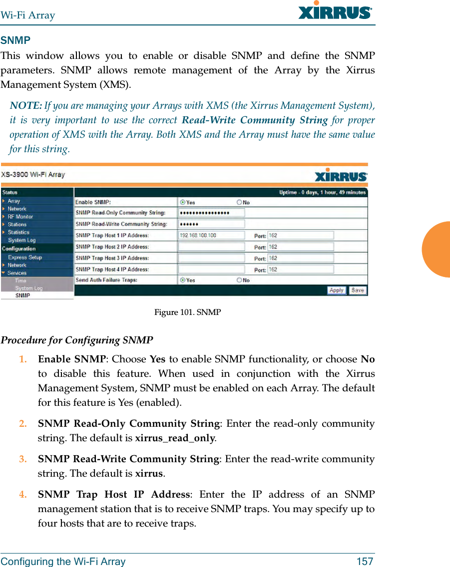 Wi-Fi ArrayConfiguring the Wi-Fi Array 157SNMPThis window allows you to enable or disable SNMP and define the SNMP parameters. SNMP allows remote management of the Array by the Xirrus Management System (XMS). NOTE: If you are managing your Arrays with XMS (the Xirrus Management System), it is very important to use the correct Read-Write Community String for proper operation of XMS with the Array. Both XMS and the Array must have the same value for this string. Figure 101. SNMPProcedure for Configuring SNMP1. Enable SNMP: Choose Yes to enable SNMP functionality, or choose Noto disable this feature. When used in conjunction with the Xirrus Management System, SNMP must be enabled on each Array. The default for this feature is Yes (enabled).2. SNMP Read-Only Community String: Enter the read-only community string. The default is xirrus_read_only.3. SNMP Read-Write Community String: Enter the read-write community string. The default is xirrus.4. SNMP Trap Host IP Address: Enter the IP address of an SNMP management station that is to receive SNMP traps. You may specify up to four hosts that are to receive traps. 