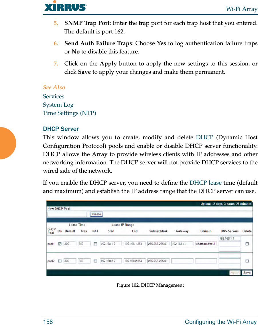 Wi-Fi Array158 Configuring the Wi-Fi Array5. SNMP Trap Port: Enter the trap port for each trap host that you entered. The default is port 162. 6. Send Auth Failure Traps: Choose Yes to log authentication failure traps or No to disable this feature.7. Click on the Apply button to apply the new settings to this session, or click Save to apply your changes and make them permanent.See AlsoServicesSystem LogTime Settings (NTP)DHCP ServerThis window allows you to create, modify and delete DHCP (Dynamic Host Configuration Protocol) pools and enable or disable DHCP server functionality. DHCP allows the Array to provide wireless clients with IP addresses and other networking information. The DHCP server will not provide DHCP services to the wired side of the network.If you enable the DHCP server, you need to define the DHCP lease time (default and maximum) and establish the IP address range that the DHCP server can use. Figure 102. DHCP Management