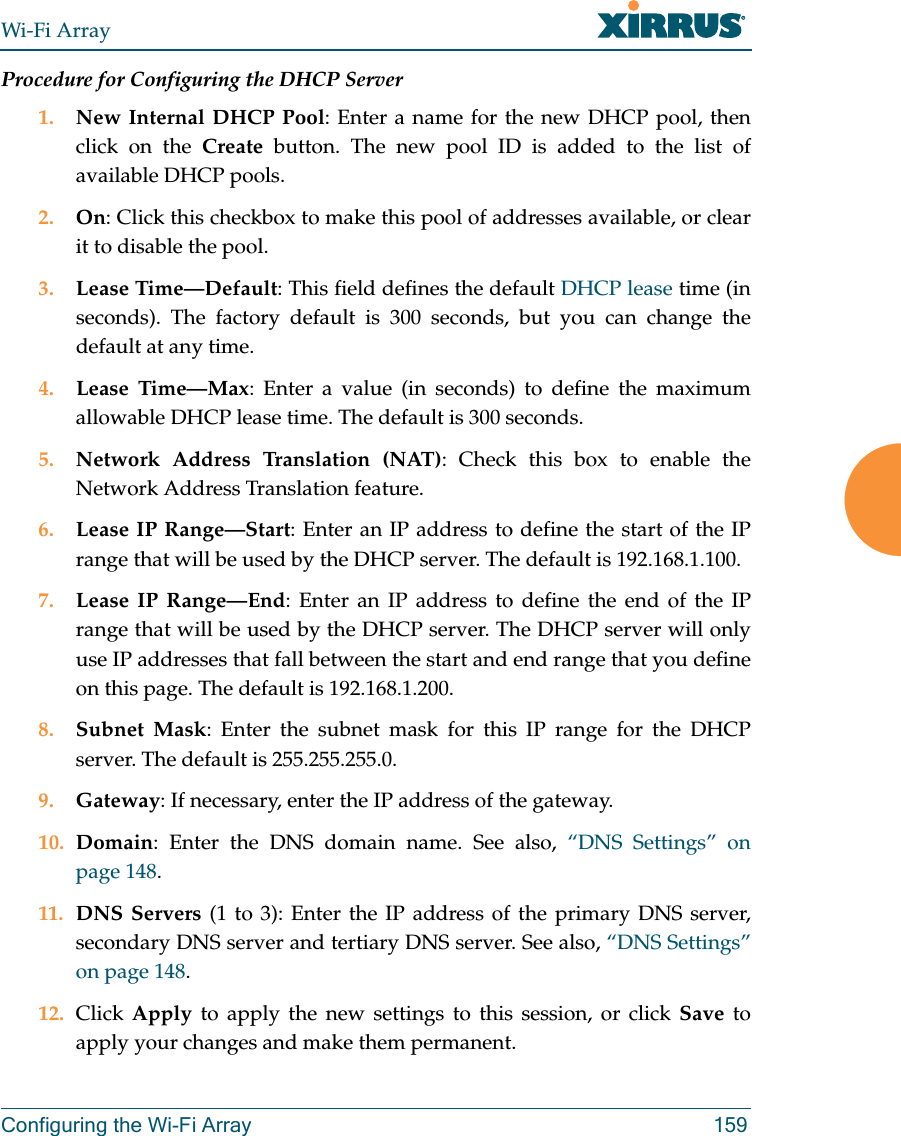 Wi-Fi ArrayConfiguring the Wi-Fi Array 159Procedure for Configuring the DHCP Server1. New Internal DHCP Pool: Enter a name for the new DHCP pool, then click on the Create button. The new pool ID is added to the list of available DHCP pools.2. On: Click this checkbox to make this pool of addresses available, or clear it to disable the pool.3. Lease Time—Default: This field defines the default DHCP lease time (in seconds). The factory default is 300 seconds, but you can change the default at any time.4. Lease Time—Max: Enter a value (in seconds) to define the maximum allowable DHCP lease time. The default is 300 seconds.5. Network Address Translation (NAT): Check this box to enable the Network Address Translation feature.6. Lease IP Range—Start: Enter an IP address to define the start of the IP range that will be used by the DHCP server. The default is 192.168.1.100.7. Lease IP Range—End: Enter an IP address to define the end of the IP range that will be used by the DHCP server. The DHCP server will only use IP addresses that fall between the start and end range that you define on this page. The default is 192.168.1.200.8. Subnet Mask: Enter the subnet mask for this IP range for the DHCP server. The default is 255.255.255.0.9. Gateway: If necessary, enter the IP address of the gateway.10. Domain: Enter the DNS domain name. See also, “DNS Settings” on page 148.11. DNS Servers (1 to 3): Enter the IP address of the primary DNS server, secondary DNS server and tertiary DNS server. See also, “DNS Settings” on page 148.12. Click  Apply to apply the new settings to this session, or click Save to apply your changes and make them permanent.