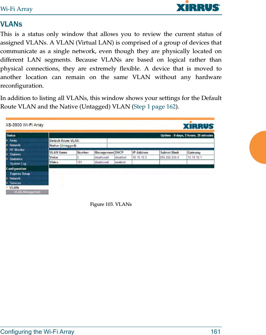 Wi-Fi ArrayConfiguring the Wi-Fi Array 161VLANsThis is a status only window that allows you to review the current status of assigned VLANs. A VLAN (Virtual LAN) is comprised of a group of devices that communicate as a single network, even though they are physically located on different LAN segments. Because VLANs are based on logical rather than physical connections, they are extremely flexible. A device that is moved to another location can remain on the same VLAN without any hardware reconfiguration.In addition to listing all VLANs, this window shows your settings for the Default Route VLAN and the Native (Untagged) VLAN (Step 1 page 162). Figure 103. VLANs