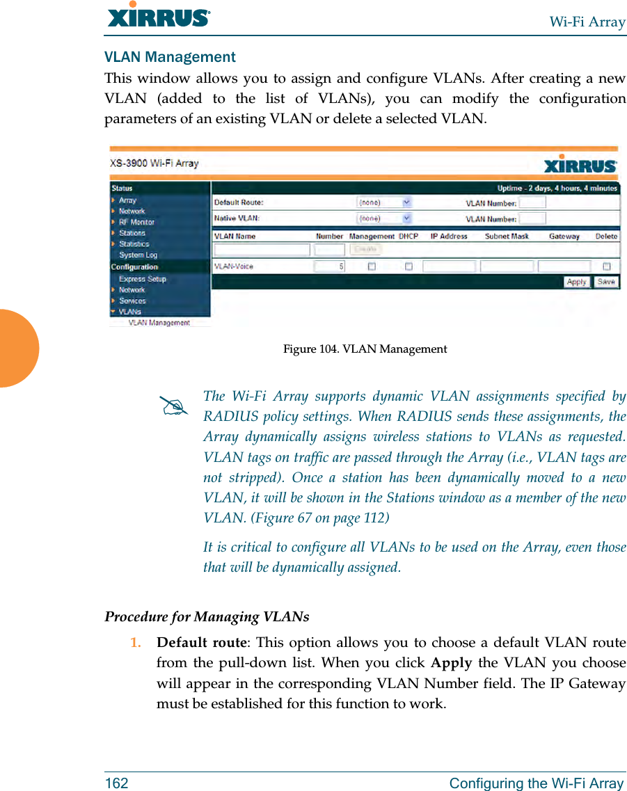 Wi-Fi Array162 Configuring the Wi-Fi ArrayVLAN ManagementThis window allows you to assign and configure VLANs. After creating a new VLAN (added to the list of VLANs), you can modify the configuration parameters of an existing VLAN or delete a selected VLAN.Figure 104. VLAN ManagementProcedure for Managing VLANs1. Default route: This option allows you to choose a default VLAN route from the pull-down list. When you click Apply the VLAN you choose will appear in the corresponding VLAN Number field. The IP Gateway must be established for this function to work.#The Wi-Fi Array supports dynamic VLAN assignments specified by RADIUS policy settings. When RADIUS sends these assignments, the Array dynamically assigns wireless stations to VLANs as requested. VLAN tags on traffic are passed through the Array (i.e., VLAN tags are not stripped). Once a station has been dynamically moved to a new VLAN, it will be shown in the Stations window as a member of the new VLAN. (Figure 67 on page 112)It is critical to configure all VLANs to be used on the Array, even those that will be dynamically assigned. 