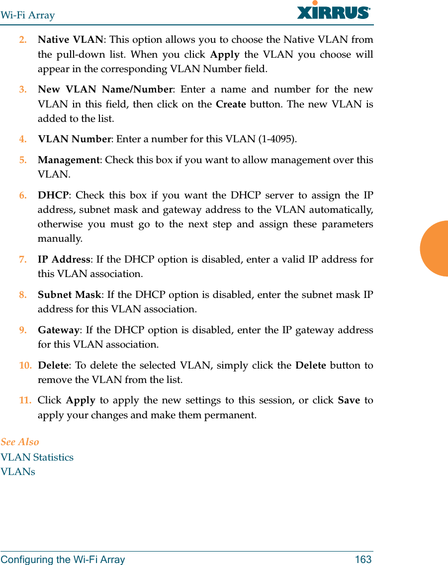 Wi-Fi ArrayConfiguring the Wi-Fi Array 1632. Native VLAN: This option allows you to choose the Native VLAN from the pull-down list. When you click Apply the VLAN you choose will appear in the corresponding VLAN Number field.3. New VLAN Name/Number: Enter a name and number for the new VLAN in this field, then click on the Create button. The new VLAN is added to the list.4. VLAN Number: Enter a number for this VLAN (1-4095).5. Management: Check this box if you want to allow management over this VLAN.6. DHCP: Check this box if you want the DHCP server to assign the IP address, subnet mask and gateway address to the VLAN automatically, otherwise you must go to the next step and assign these parameters manually.7. IP Address: If the DHCP option is disabled, enter a valid IP address for this VLAN association.8. Subnet Mask: If the DHCP option is disabled, enter the subnet mask IP address for this VLAN association.9. Gateway: If the DHCP option is disabled, enter the IP gateway address for this VLAN association.10. Delete: To delete the selected VLAN, simply click the Delete button to remove the VLAN from the list.11. Click  Apply to apply the new settings to this session, or click Save to apply your changes and make them permanent.See AlsoVLAN StatisticsVLANs