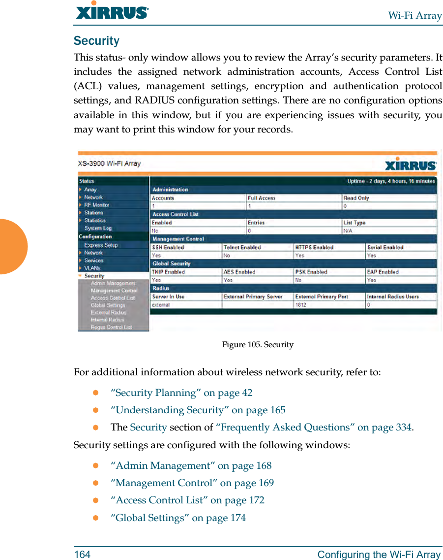 Wi-Fi Array164 Configuring the Wi-Fi ArraySecurityThis status- only window allows you to review the Array’s security parameters. It includes the assigned network administration accounts, Access Control List (ACL) values, management settings, encryption and authentication protocol settings, and RADIUS configuration settings. There are no configuration options available in this window, but if you are experiencing issues with security, you may want to print this window for your records.Figure 105. Security For additional information about wireless network security, refer to:z“Security Planning” on page 42z“Understanding Security” on page 165zThe Security section of “Frequently Asked Questions” on page 334.Security settings are configured with the following windows:z“Admin Management” on page 168z“Management Control” on page 169z“Access Control List” on page 172z“Global Settings” on page 174