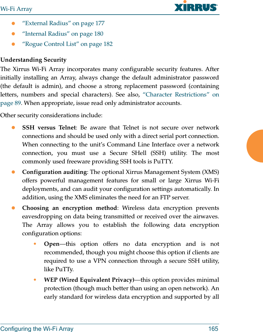 Wi-Fi ArrayConfiguring the Wi-Fi Array 165z“External Radius” on page 177z“Internal Radius” on page 180z“Rogue Control List” on page 182 Understanding SecurityThe Xirrus Wi-Fi Array incorporates many configurable security features. After initially installing an Array, always change the default administrator password (the default is admin), and choose a strong replacement password (containing letters, numbers and special characters). See also, “Character Restrictions” on page 89. When appropriate, issue read only administrator accounts.Other security considerations include:zSSH versus Telnet: Be aware that Telnet is not secure over network connections and should be used only with a direct serial port connection. When connecting to the unit’s Command Line Interface over a network connection, you must use a Secure SHell (SSH) utility. The most commonly used freeware providing SSH tools is PuTTY.zConfiguration auditing: The optional Xirrus Management System (XMS) offers powerful management features for small or large Xirrus Wi-Fi deployments, and can audit your configuration settings automatically. In addition, using the XMS eliminates the need for an FTP server.zChoosing an encryption method: Wireless data encryption prevents eavesdropping on data being transmitted or received over the airwaves. The Array allows you to establish the following data encryption configuration options:•Open—this option offers no data encryption and is not recommended, though you might choose this option if clients are required to use a VPN connection through a secure SSH utility, like PuTTy.•WEP (Wired Equivalent Privacy)—this option provides minimal protection (though much better than using an open network). An early standard for wireless data encryption and supported by all 