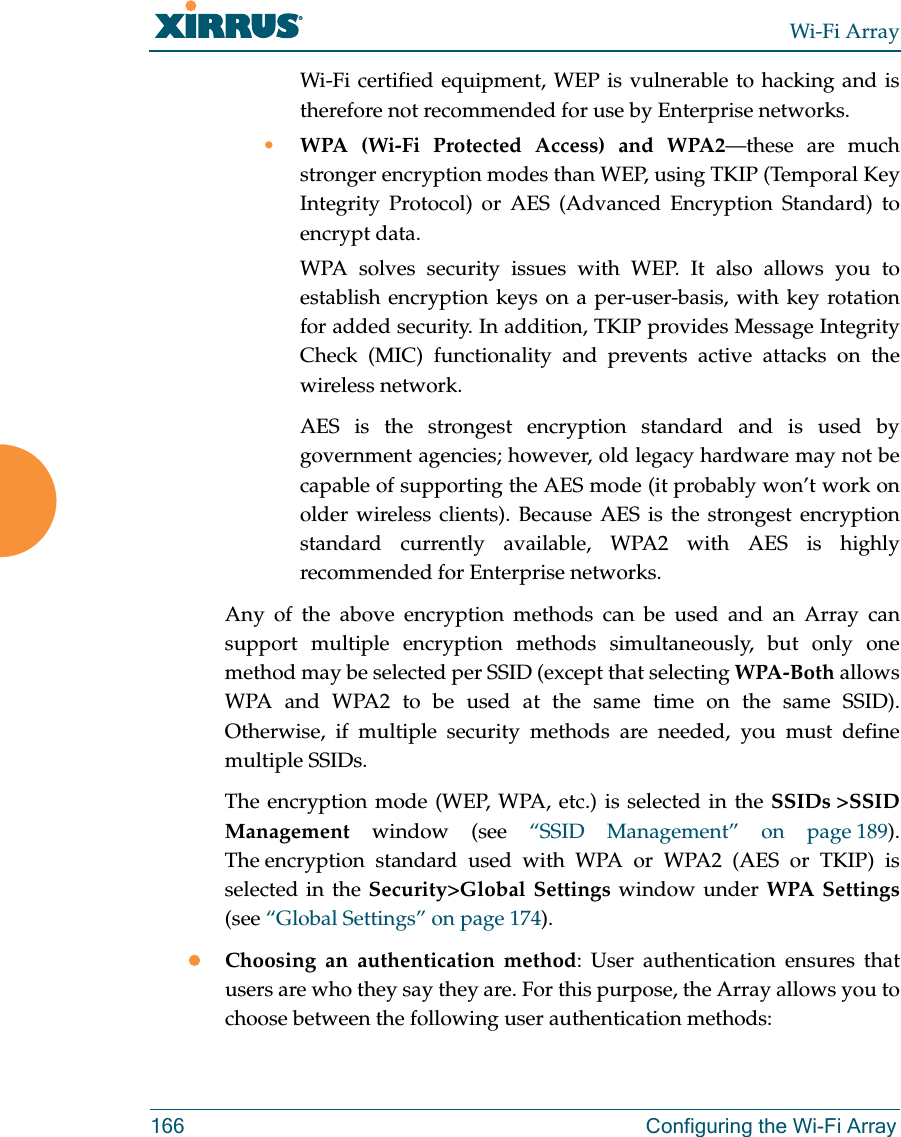 Wi-Fi Array166 Configuring the Wi-Fi ArrayWi-Fi certified equipment, WEP is vulnerable to hacking and is therefore not recommended for use by Enterprise networks.•WPA (Wi-Fi Protected Access) and WPA2—these are much stronger encryption modes than WEP, using TKIP (Temporal Key Integrity Protocol) or AES (Advanced Encryption Standard) to encrypt data.WPA solves security issues with WEP. It also allows you to establish encryption keys on a per-user-basis, with key rotation for added security. In addition, TKIP provides Message Integrity Check (MIC) functionality and prevents active attacks on the wireless network.AES is the strongest encryption standard and is used by government agencies; however, old legacy hardware may not be capable of supporting the AES mode (it probably won’t work on older wireless clients). Because AES is the strongest encryption standard currently available, WPA2 with AES is highly recommended for Enterprise networks. Any of the above encryption methods can be used and an Array can support multiple encryption methods simultaneously, but only one method may be selected per SSID (except that selecting WPA-Both allows WPA and WPA2 to be used at the same time on the same SSID).Otherwise, if multiple security methods are needed, you must define multiple SSIDs.The encryption mode (WEP, WPA, etc.) is selected in the SSIDs &gt;SSID Management window (see “SSID Management” on page 189). The encryption standard used with WPA or WPA2 (AES or TKIP) is selected in the Security&gt;Global Settings window under WPA Settings(see “Global Settings” on page 174). zChoosing an authentication method: User authentication ensures that users are who they say they are. For this purpose, the Array allows you to choose between the following user authentication methods: