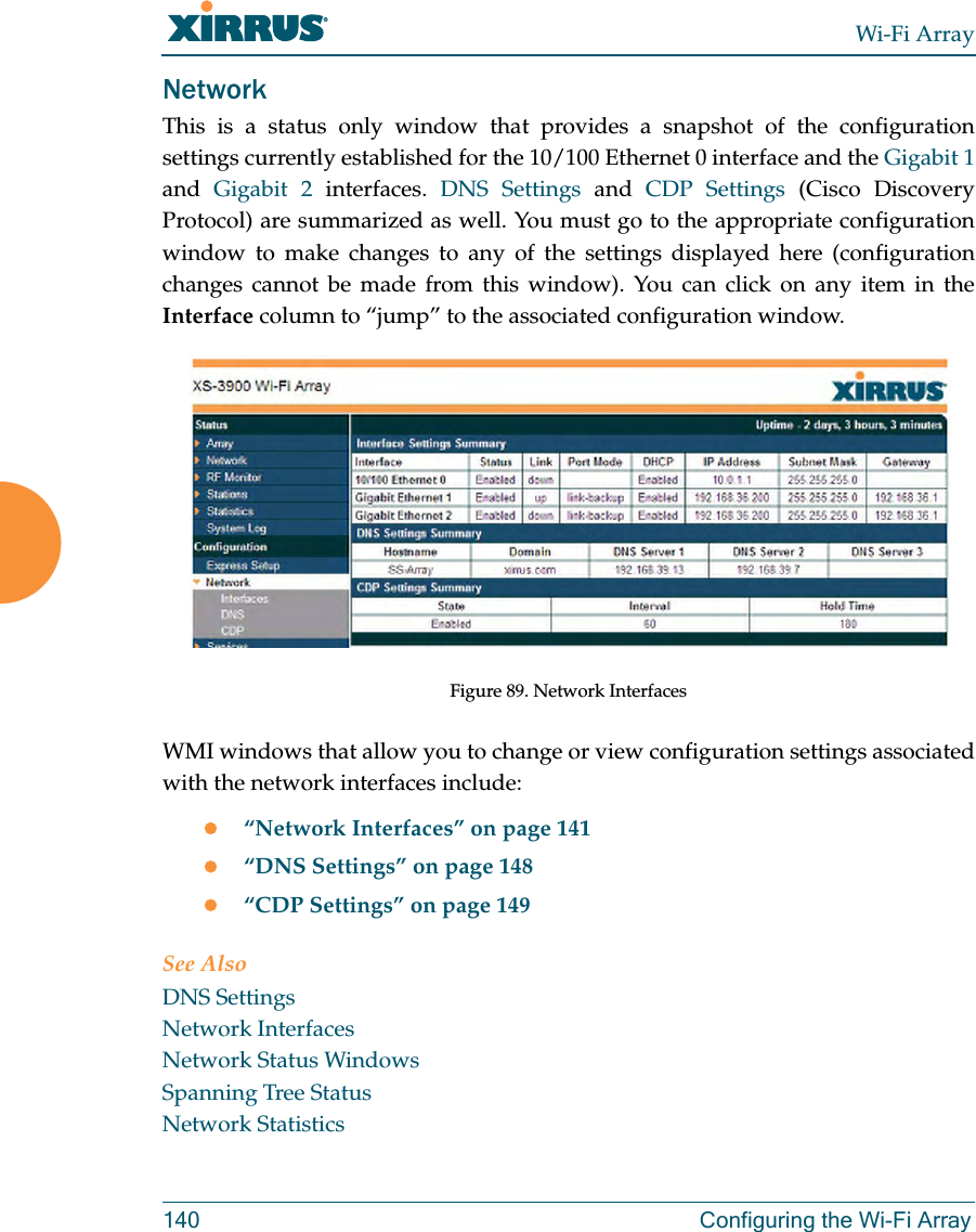 Wi-Fi Array140 Configuring the Wi-Fi ArrayNetworkThis is a status only window that provides a snapshot of the configuration settings currently established for the 10/100 Ethernet 0 interface and the Gigabit 1and  Gigabit 2 interfaces. DNS Settings and CDP Settings (Cisco Discovery Protocol) are summarized as well. You must go to the appropriate configuration window to make changes to any of the settings displayed here (configuration changes cannot be made from this window). You can click on any item in the Interface column to “jump” to the associated configuration window.Figure 89. Network InterfacesWMI windows that allow you to change or view configuration settings associated with the network interfaces include:z“Network Interfaces” on page 141z“DNS Settings” on page 148z“CDP Settings” on page 149See AlsoDNS SettingsNetwork InterfacesNetwork Status WindowsSpanning Tree StatusNetwork Statistics