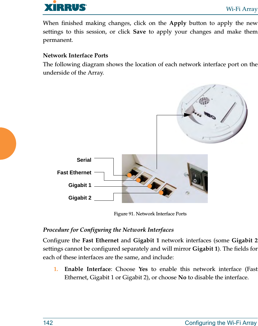 Wi-Fi Array142 Configuring the Wi-Fi ArrayWhen finished making changes, click on the Apply button to apply the new settings to this session, or click Save to apply your changes and make them permanent.Network Interface PortsThe following diagram shows the location of each network interface port on the underside of the Array.Figure 91. Network Interface PortsProcedure for Configuring the Network InterfacesConfigure the Fast Ethernet and Gigabit 1 network interfaces (some Gigabit 2settings cannot be configured separately and will mirror Gigabit 1). The fields for each of these interfaces are the same, and include:1. Enable Interface: Choose Yes to enable this network interface (Fast Ethernet, Gigabit 1 or Gigabit 2), or choose No to disable the interface.SerialFast EthernetGigabit 1Gigabit 2