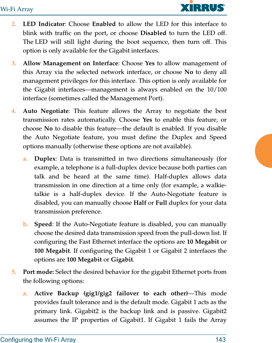 Wi-Fi ArrayConfiguring the Wi-Fi Array 1432. LED Indicator: Choose Enabled to allow the LED for this interface to blink with traffic on the port, or choose Disabled to turn the LED off. The LED will still light during the boot sequence, then turn off. This option is only available for the Gigabit interfaces. 3. Allow Management on Interface: Choose Yes to allow management of this Array via the selected network interface, or choose No to deny all management privileges for this interface. This option is only available for the Gigabit interfaces—management is always enabled on the 10/100 interface (sometimes called the Management Port). 4. Auto Negotiate: This feature allows the Array to negotiate the best transmission rates automatically. Choose Yes to enable this feature, or choose No to disable this feature—the default is enabled. If you disable the Auto Negotiate feature, you must define the Duplex and Speed options manually (otherwise these options are not available).a. Duplex: Data is transmitted in two directions simultaneously (for example, a telephone is a full-duplex device because both parties can talk and be heard at the same time). Half-duplex allows data transmission in one direction at a time only (for example, a walkie-talkie is a half-duplex device. If the Auto-Negotiate feature is disabled, you can manually choose Half or Full duplex for your data transmission preference.b. Speed: If the Auto-Negotiate feature is disabled, you can manually choose the desired data transmission speed from the pull-down list. If configuring the Fast Ethernet interface the options are 10 Megabit or 100 Megabit. If configuring the Gigabit 1 or Gigabit 2 interfaces the options are 100 Megabit or Gigabit.5. Port mode: Select the desired behavior for the gigabit Ethernet ports from the following options:a. Active Backup (gig1/gig2 failover to each other)—This mode provides fault tolerance and is the default mode. Gigabit 1 acts as the primary link. Gigabit2 is the backup link and is passive. Gigabit2 assumes the IP properties of Gigabit1. If Gigabit 1 fails the Array 