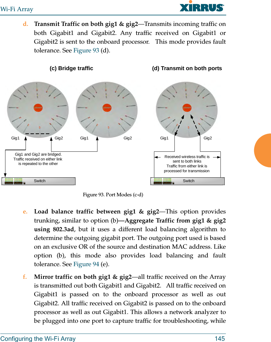 Wi-Fi ArrayConfiguring the Wi-Fi Array 145d. Transmit Traffic on both gig1 &amp; gig2—Transmits incoming traffic on both Gigabit1 and Gigabit2. Any traffic received on Gigabit1 or Gigabit2 is sent to the onboard processor.   This mode provides fault tolerance. See Figure 93 (d).Figure 93. Port Modes (c-d)e. Load balance traffic between gig1 &amp; gig2—This option provides trunking, similar to option (b)—Aggregate Traffic from gig1 &amp; gig2 using 802.3ad, but it uses a different load balancing algorithm to determine the outgoing gigabit port. The outgoing port used is based on an exclusive OR of the source and destination MAC address. Like option (b), this mode also provides load balancing and fault tolerance. See Figure 94 (e).f. Mirror traffic on both gig1 &amp; gig2—all traffic received on the Array is transmitted out both Gigabit1 and Gigabit2.   All traffic received on Gigabit1 is passed on to the onboard processor as well as out Gigabit2. All traffic received on Gigabit2 is passed on to the onboard processor as well as out Gigabit1. This allows a network analyzer to be plugged into one port to capture traffic for troubleshooting, while Gig1 Gig2SwitchGig1 and Gig2 are bridged. Traffic received on either link is repeated to the otherGig1 Gig2Gig1 Gig2SwitchReceived wireless traffic is sent to both linksTraffic from either link is processed for transmission(c) Bridge traffic (d) Transmit on both ports