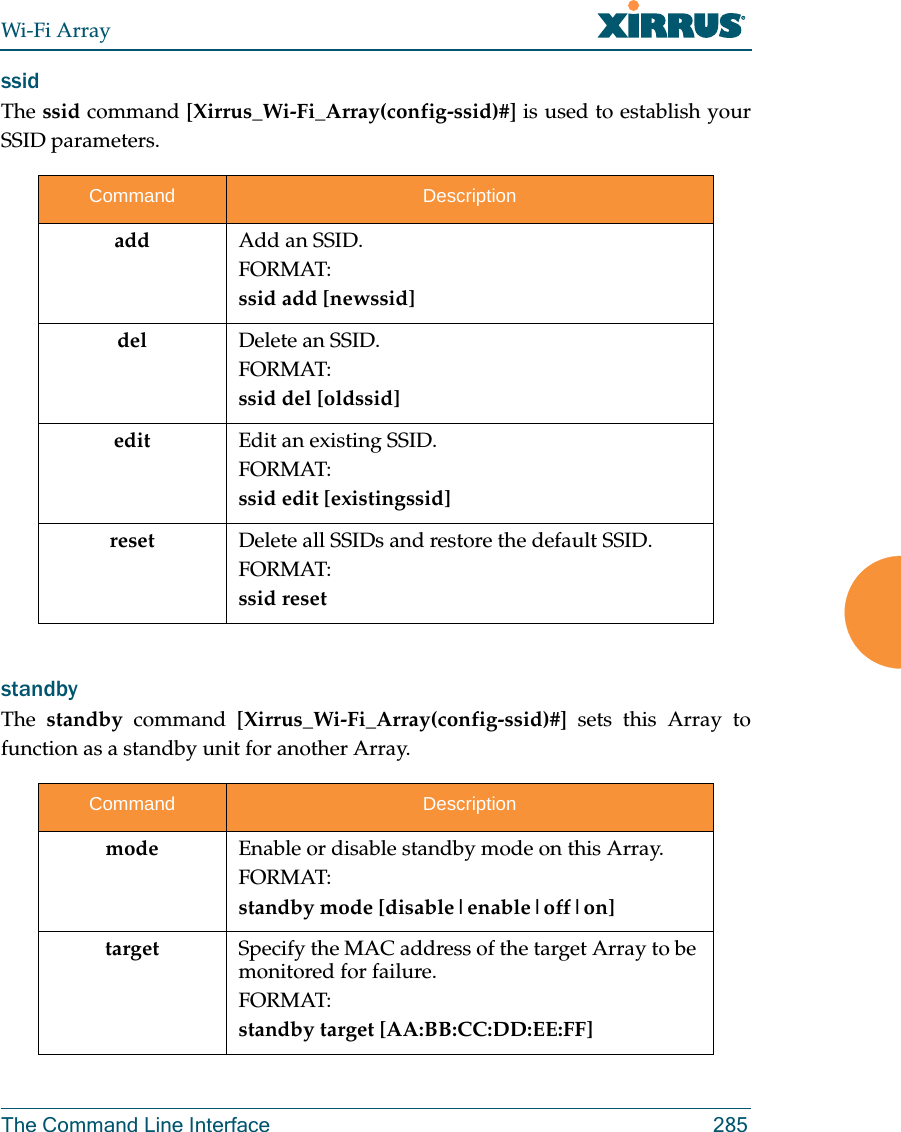 Wi-Fi ArrayThe Command Line Interface 285ssid The ssid command [Xirrus_Wi-Fi_Array(config-ssid)#] is used to establish your SSID parameters.standby The  standby command [Xirrus_Wi-Fi_Array(config-ssid)#] sets this Array to function as a standby unit for another Array.Command Descriptionadd Add an SSID.FORMAT:ssid add [newssid]del Delete an SSID.FORMAT:ssid del [oldssid]edit Edit an existing SSID.FORMAT:ssid edit [existingssid]reset Delete all SSIDs and restore the default SSID.FORMAT:ssid resetCommand Descriptionmode Enable or disable standby mode on this Array.FORMAT:standby mode [disable|enable|off|on]target Specify the MAC address of the target Array to be monitored for failure.FORMAT:standby target [AA:BB:CC:DD:EE:FF]