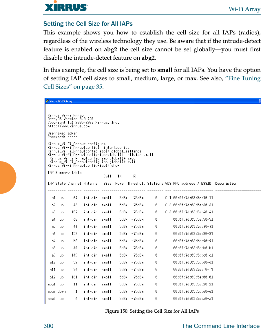 Wi-Fi Array300 The Command Line InterfaceSetting the Cell Size for All IAPsThis example shows you how to establish the cell size for all IAPs (radios), regardless of the wireless technology they use. Be aware that if the intrude-detect feature is enabled on abg2 the cell size cannot be set globally—you must first disable the intrude-detect feature on abg2.In this example, the cell size is being set to small for all IAPs. You have the option of setting IAP cell sizes to small, medium, large, or max. See also, “Fine Tuning Cell Sizes” on page 35.Figure 150. Setting the Cell Size for All IAPs