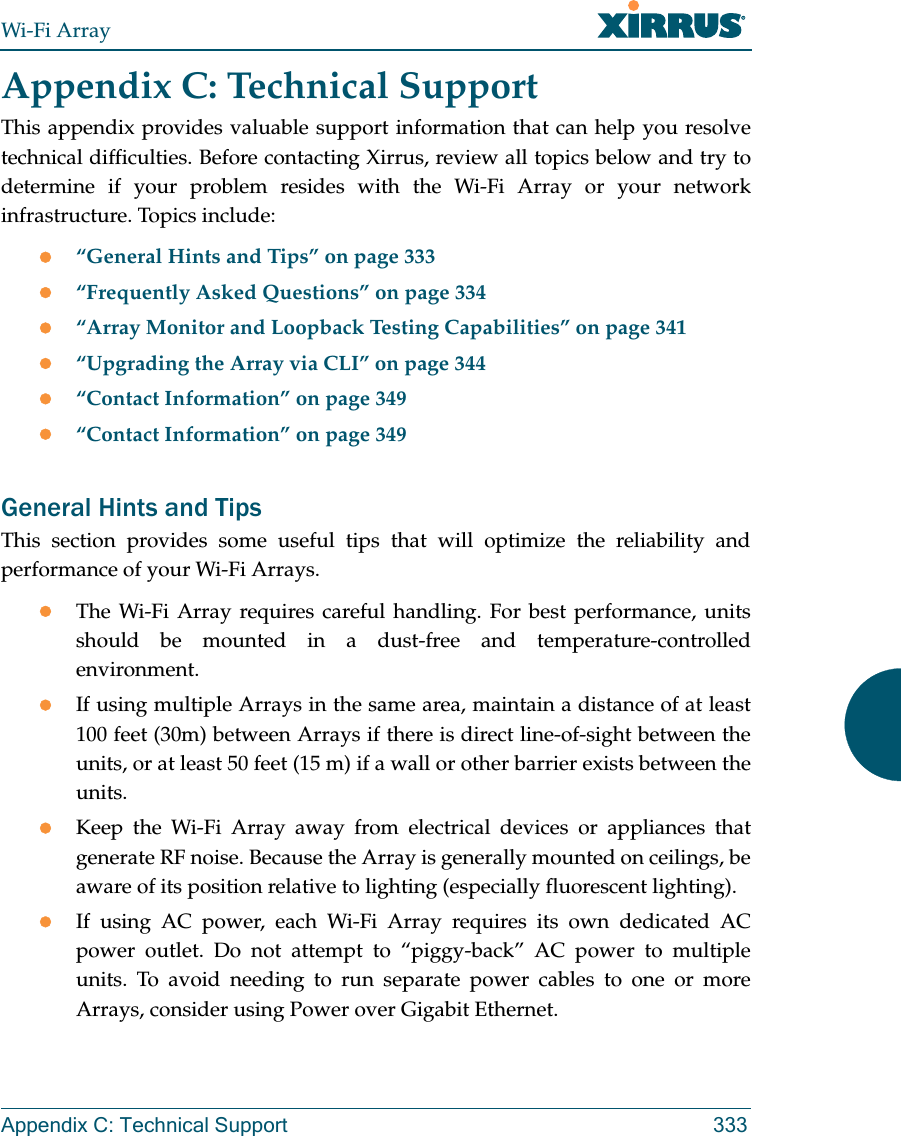 Wi-Fi ArrayAppendix C: Technical Support 333Appendix C: Technical SupportThis appendix provides valuable support information that can help you resolve technical difficulties. Before contacting Xirrus, review all topics below and try to determine if your problem resides with the Wi-Fi Array or your network infrastructure. Topics include:z“General Hints and Tips” on page 333z“Frequently Asked Questions” on page 334z“Array Monitor and Loopback Testing Capabilities” on page 341z“Upgrading the Array via CLI” on page 344z“Contact Information” on page 349z“Contact Information” on page 349General Hints and TipsThis section provides some useful tips that will optimize the reliability and performance of your Wi-Fi Arrays.zThe Wi-Fi Array requires careful handling. For best performance, units should be mounted in a dust-free and temperature-controlled environment.zIf using multiple Arrays in the same area, maintain a distance of at least 100 feet (30m) between Arrays if there is direct line-of-sight between the units, or at least 50 feet (15 m) if a wall or other barrier exists between the units.zKeep the Wi-Fi Array away from electrical devices or appliances that generate RF noise. Because the Array is generally mounted on ceilings, be aware of its position relative to lighting (especially fluorescent lighting).zIf using AC power, each Wi-Fi Array requires its own dedicated AC power outlet. Do not attempt to “piggy-back” AC power to multiple units. To avoid needing to run separate power cables to one or more Arrays, consider using Power over Gigabit Ethernet.