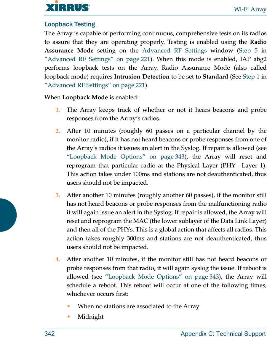 Wi-Fi Array342 Appendix C: Technical SupportLoopback TestingThe Array is capable of performing continuous, comprehensive tests on its radios to assure that they are operating properly. Testing is enabled using the Radio Assurance Mode setting on the Advanced RF Settings window (Step 5 in “Advanced RF Settings” on page 221). When this mode is enabled, IAP abg2 performs loopback tests on the Array. Radio Assurance Mode (also called loopback mode) requires Intrusion Detection to be set to Standard (See Step 1 in “Advanced RF Settings” on page 221). When Loopback Mode is enabled:1. The Array keeps track of whether or not it hears beacons and probe responses from the Array’s radios. 2. After 10 minutes (roughly 60 passes on a particular channel by the monitor radio), if it has not heard beacons or probe responses from one of the Array’s radios it issues an alert in the Syslog. If repair is allowed (see “Loopback Mode Options” on page 343), the Array will reset and reprogram that particular radio at the Physical Layer (PHY—Layer 1). This action takes under 100ms and stations are not deauthenticated, thus users should not be impacted.3. After another 10 minutes (roughly another 60 passes), if the monitor still has not heard beacons or probe responses from the malfunctioning radio it will again issue an alert in the Syslog. If repair is allowed, the Array will reset and reprogram the MAC (the lower sublayer of the Data Link Layer) and then all of the PHYs. This is a global action that affects all radios. This action takes roughly 300ms and stations are not deauthenticated, thus users should not be impacted.4. After another 10 minutes, if the monitor still has not heard beacons or probe responses from that radio, it will again syslog the issue. If reboot is allowed (see “Loopback Mode Options” on page 343), the Array will schedule a reboot. This reboot will occur at one of the following times, whichever occurs first:•When no stations are associated to the Array•Midnight