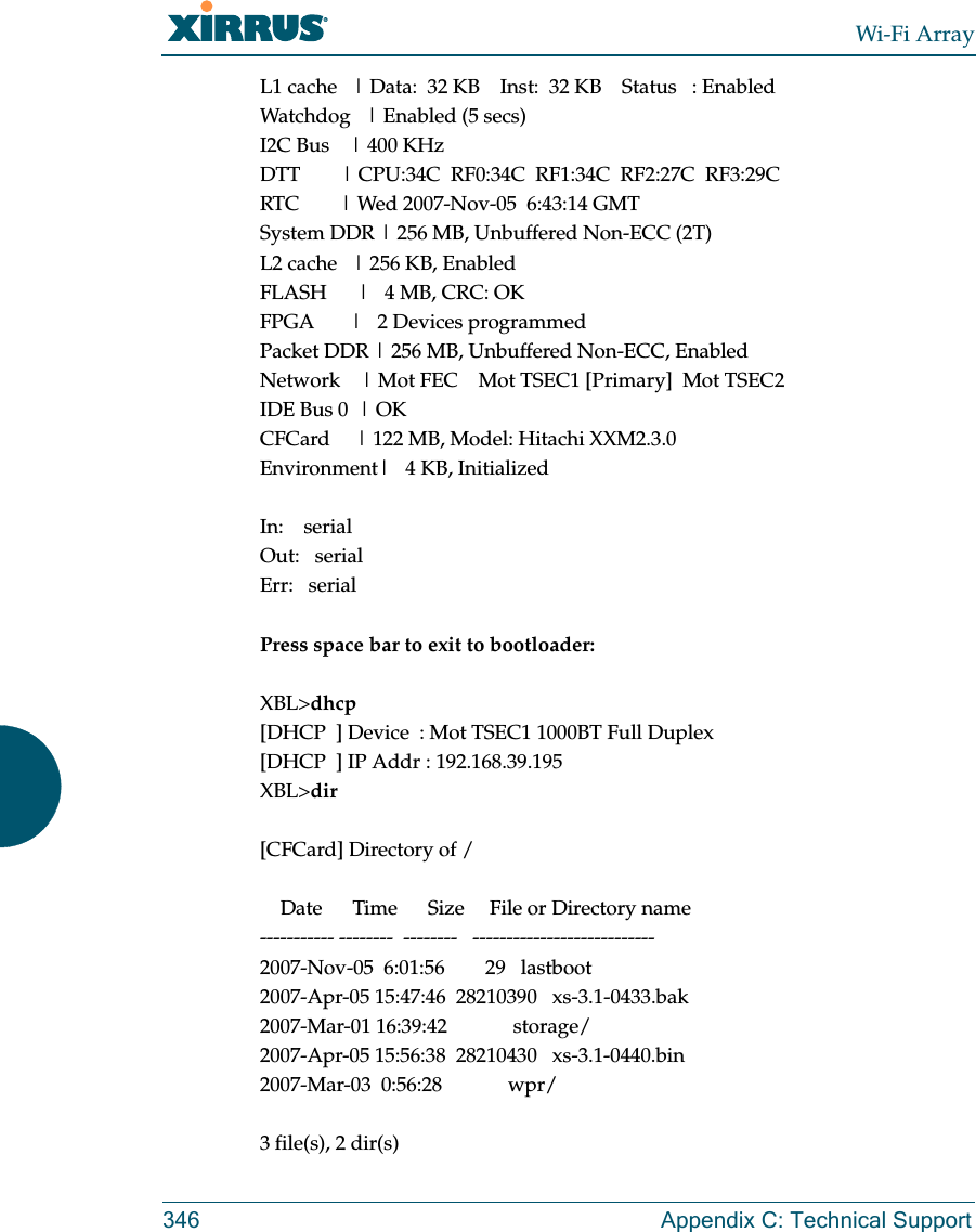 Wi-Fi Array346 Appendix C: Technical SupportL1 cache   | Data:  32 KB    Inst:  32 KB    Status   : EnabledWatchdog   | Enabled (5 secs)I2C Bus    | 400 KHzDTT        | CPU:34C  RF0:34C  RF1:34C  RF2:27C  RF3:29CRTC        | Wed 2007-Nov-05  6:43:14 GMTSystem DDR | 256 MB, Unbuffered Non-ECC (2T)L2 cache   | 256 KB, EnabledFLASH      |   4 MB, CRC: OKFPGA       |   2 Devices programmedPacket DDR | 256 MB, Unbuffered Non-ECC, EnabledNetwork    | Mot FEC    Mot TSEC1 [Primary]  Mot TSEC2IDE Bus 0  | OKCFCard     | 122 MB, Model: Hitachi XXM2.3.0Environment|   4 KB, InitializedIn:    serialOut:   serialErr:   serialPress space bar to exit to bootloader: XBL&gt;dhcp[DHCP  ] Device  : Mot TSEC1 1000BT Full Duplex[DHCP  ] IP Addr : 192.168.39.195XBL&gt;dir[CFCard] Directory of /    Date      Time      Size     File or Directory name----------- --------  --------   ---------------------------2007-Nov-05  6:01:56        29   lastboot2007-Apr-05 15:47:46  28210390   xs-3.1-0433.bak2007-Mar-01 16:39:42             storage/2007-Apr-05 15:56:38  28210430   xs-3.1-0440.bin2007-Mar-03  0:56:28             wpr/3 file(s), 2 dir(s)