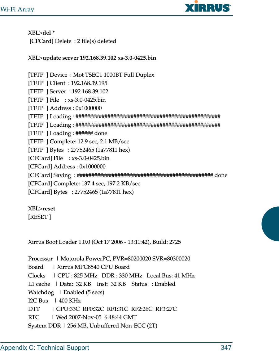 Wi-Fi ArrayAppendix C: Technical Support 347XBL&gt;del * [CFCard] Delete  : 2 file(s) deletedXBL&gt;update server 192.168.39.102 xs-3.0-0425.bin[TFTP  ] Device  : Mot TSEC1 1000BT Full Duplex[TFTP  ] Client  : 192.168.39.195[TFTP  ] Server  : 192.168.39.102[TFTP  ] File    : xs-3.0-0425.bin[TFTP  ] Address : 0x1000000[TFTP  ] Loading : ##################################################[TFTP  ] Loading : ##################################################[TFTP  ] Loading : ###### done[TFTP  ] Complete: 12.9 sec, 2.1 MB/sec[TFTP  ] Bytes   : 27752465 (1a77811 hex)[CFCard] File    : xs-3.0-0425.bin[CFCard] Address : 0x1000000[CFCard] Saving  : ############################################### done[CFCard] Complete: 137.4 sec, 197.2 KB/sec[CFCard] Bytes   : 27752465 (1a77811 hex)XBL&gt;reset[RESET ]Xirrus Boot Loader 1.0.0 (Oct 17 2006 - 13:11:42), Build: 2725Processor  | Motorola PowerPC, PVR=80200020 SVR=80300020Board      | Xirrus MPC8540 CPU BoardClocks     | CPU : 825 MHz   DDR : 330 MHz   Local Bus: 41 MHzL1 cache   | Data:  32 KB    Inst:  32 KB    Status   : EnabledWatchdog   | Enabled (5 secs)I2C Bus    | 400 KHzDTT        | CPU:33C  RF0:32C  RF1:31C  RF2:26C  RF3:27CRTC        | Wed 2007-Nov-05  6:48:44 GMTSystem DDR | 256 MB, Unbuffered Non-ECC (2T)