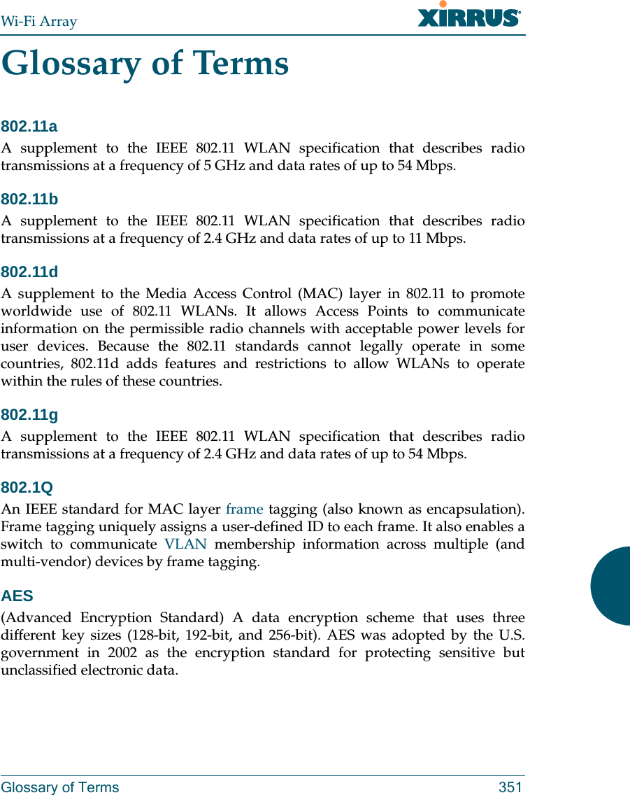 Wi-Fi ArrayGlossary of Terms 351Glossary of Terms802.11aA supplement to the IEEE 802.11 WLAN specification that describes radio transmissions at a frequency of 5 GHz and data rates of up to 54 Mbps.802.11bA supplement to the IEEE 802.11 WLAN specification that describes radio transmissions at a frequency of 2.4 GHz and data rates of up to 11 Mbps.802.11dA supplement to the Media Access Control (MAC) layer in 802.11 to promote worldwide use of 802.11 WLANs. It allows Access Points to communicate information on the permissible radio channels with acceptable power levels for user devices. Because the 802.11 standards cannot legally operate in some countries, 802.11d adds features and restrictions to allow WLANs to operate within the rules of these countries.802.11gA supplement to the IEEE 802.11 WLAN specification that describes radio transmissions at a frequency of 2.4 GHz and data rates of up to 54 Mbps.802.1QAn IEEE standard for MAC layer frame tagging (also known as encapsulation). Frame tagging uniquely assigns a user-defined ID to each frame. It also enables a switch to communicate VLAN membership information across multiple (and multi-vendor) devices by frame tagging.AES(Advanced Encryption Standard) A data encryption scheme that uses three different key sizes (128-bit, 192-bit, and 256-bit). AES was adopted by the U.S. government in 2002 as the encryption standard for protecting sensitive but unclassified electronic data.