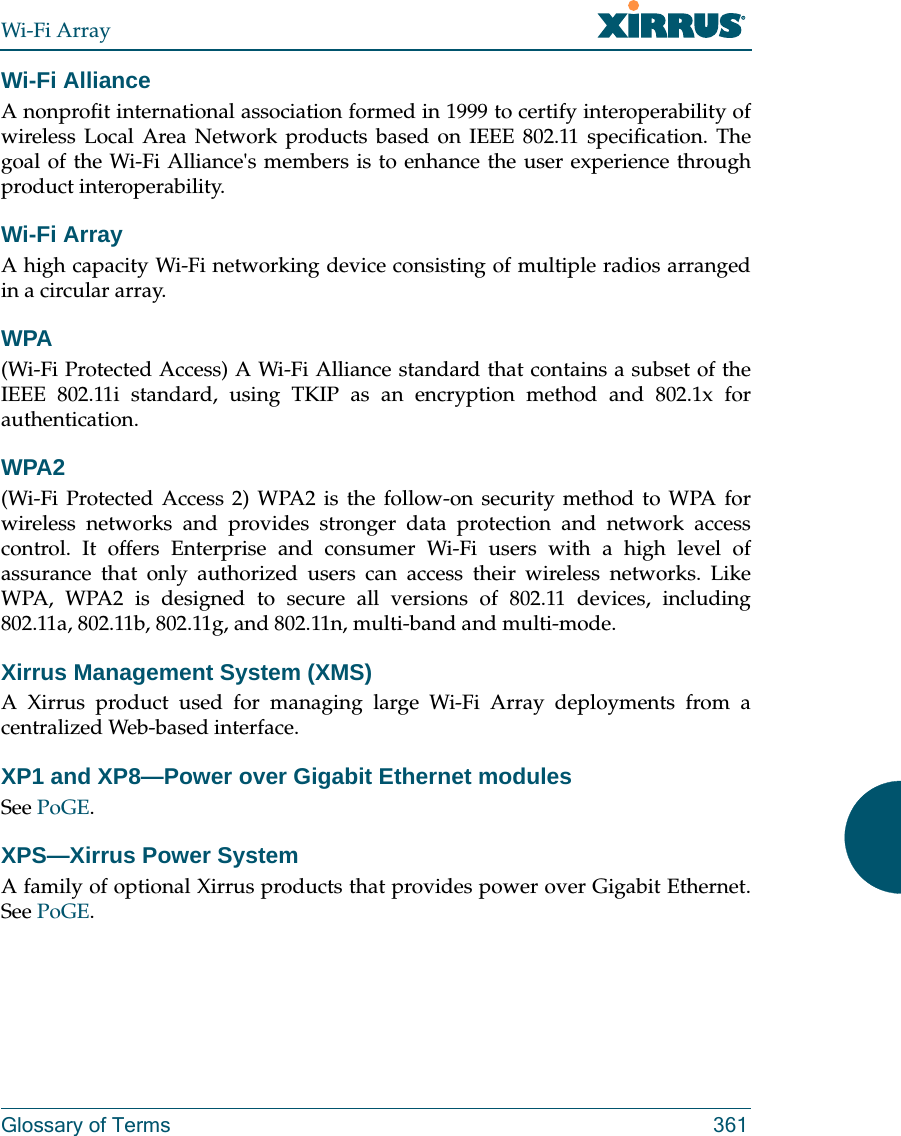 Wi-Fi ArrayGlossary of Terms 361Wi-Fi AllianceA nonprofit international association formed in 1999 to certify interoperability of wireless Local Area Network products based on IEEE 802.11 specification. The goal of the Wi-Fi Alliance&apos;s members is to enhance the user experience through product interoperability.Wi-Fi ArrayA high capacity Wi-Fi networking device consisting of multiple radios arranged in a circular array.WPA(Wi-Fi Protected Access) A Wi-Fi Alliance standard that contains a subset of the IEEE 802.11i standard, using TKIP as an encryption method and 802.1x for authentication.WPA2 (Wi-Fi Protected Access 2) WPA2 is the follow-on security method to WPA for wireless networks and provides stronger data protection and network access control. It offers Enterprise and consumer Wi-Fi users with a high level of assurance that only authorized users can access their wireless networks. Like WPA, WPA2 is designed to secure all versions of 802.11 devices, including 802.11a, 802.11b, 802.11g, and 802.11n, multi-band and multi-mode.Xirrus Management System (XMS)A Xirrus product used for managing large Wi-Fi Array deployments from a centralized Web-based interface.XP1 and XP8—Power over Gigabit Ethernet modulesSee PoGE.XPS—Xirrus Power System A family of optional Xirrus products that provides power over Gigabit Ethernet.See PoGE.