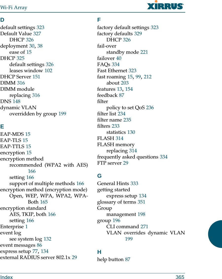 Wi-Fi ArrayIndex 365Ddefault settings 323Default Value 327DHCP 326deployment 30, 38ease of 15DHCP 325default settings 326leases window 102DHCP Server 151DIMM 316DIMM modulereplacing 316DNS 148dynamic VLANoverridden by group 199EEAP-MDS 15EAP-TLS 15EAP-TTLS 15encryption 15encryption methodrecommended (WPA2 with AES)166setting 166support of multiple methods 166encryption method (encryption mode)Open, WEP, WPA, WPA2, WPA-Both 165encryption standardAES, TKIP, both 166setting 166Enterprise 1event logsee system log 132event messages 86express setup 77, 134external RADIUS server 802.1x 29Ffactory default settings 323factory defaults 329DHCP 326fail-overstandby mode 221failover 40FAQs 334Fast Ethernet 323fast roaming 15, 99, 212about 203features 13, 154feedback 87filterpolicy to set QoS 236filter list 234filter name 235filters 233statistics 130FLASH 314FLASH memoryreplacing 314frequently asked questions 334FTP server 29GGeneral Hints 333getting startedexpress setup 134glossary of terms 351Groupmanagement 198group 196CLI command 271VLAN overrides dynamic VLAN199Hhelp button 87