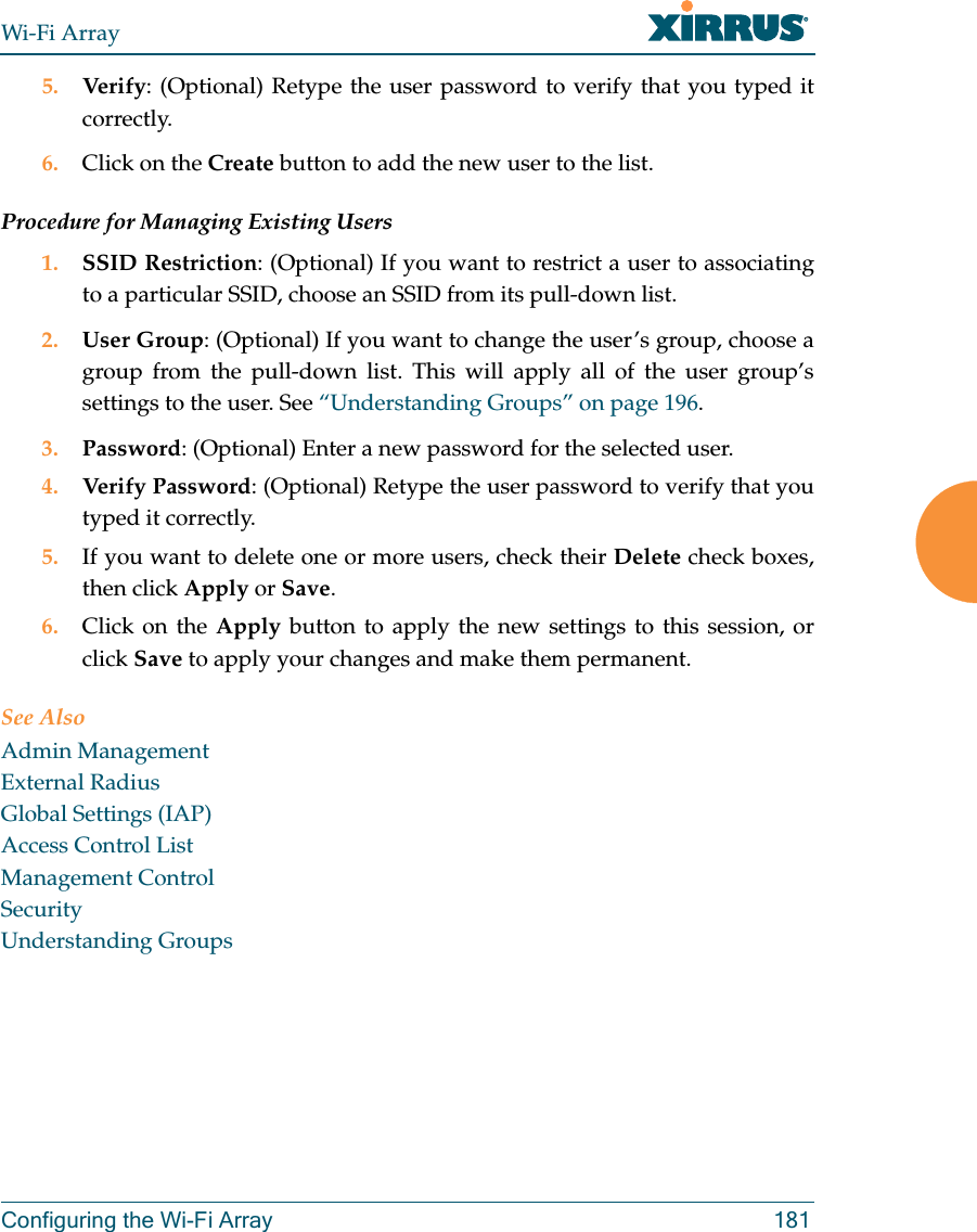 Wi-Fi ArrayConfiguring the Wi-Fi Array 1815. Verify: (Optional) Retype the user password to verify that you typed it correctly.6. Click on the Create button to add the new user to the list.Procedure for Managing Existing Users1. SSID Restriction: (Optional) If you want to restrict a user to associating to a particular SSID, choose an SSID from its pull-down list.2. User Group: (Optional) If you want to change the user’s group, choose a group from the pull-down list. This will apply all of the user group’s settings to the user. See “Understanding Groups” on page 196. 3. Password: (Optional) Enter a new password for the selected user.4. Verify Password: (Optional) Retype the user password to verify that you typed it correctly.5. If you want to delete one or more users, check their Delete check boxes, then click Apply or Save.6. Click on the Apply button to apply the new settings to this session, or click Save to apply your changes and make them permanent.See AlsoAdmin ManagementExternal RadiusGlobal Settings (IAP)Access Control ListManagement ControlSecurityUnderstanding Groups