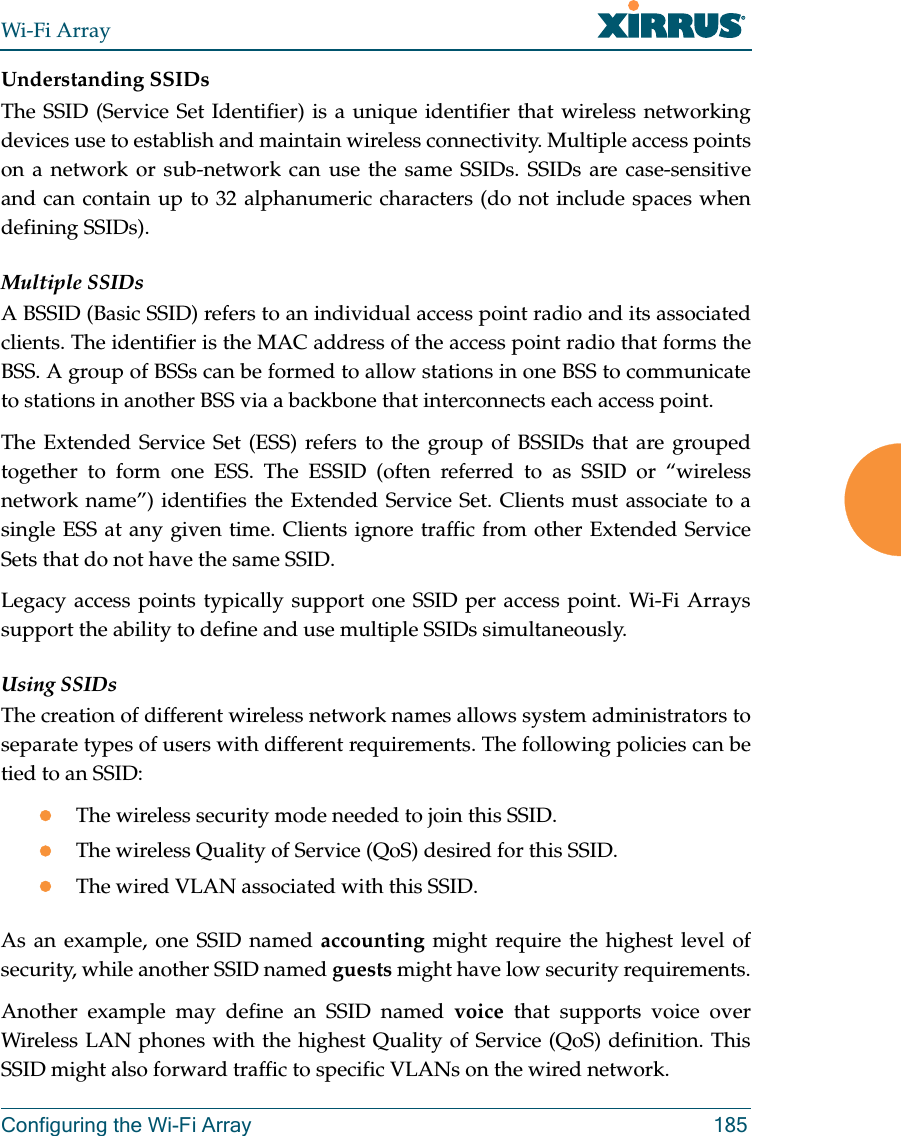 Wi-Fi ArrayConfiguring the Wi-Fi Array 185Understanding SSIDsThe SSID (Service Set Identifier) is a unique identifier that wireless networking devices use to establish and maintain wireless connectivity. Multiple access points on a network or sub-network can use the same SSIDs. SSIDs are case-sensitive and can contain up to 32 alphanumeric characters (do not include spaces when defining SSIDs).Multiple SSIDsA BSSID (Basic SSID) refers to an individual access point radio and its associated clients. The identifier is the MAC address of the access point radio that forms the BSS. A group of BSSs can be formed to allow stations in one BSS to communicate to stations in another BSS via a backbone that interconnects each access point.The Extended Service Set (ESS) refers to the group of BSSIDs that are grouped together to form one ESS. The ESSID (often referred to as SSID or “wireless network name”) identifies the Extended Service Set. Clients must associate to a single ESS at any given time. Clients ignore traffic from other Extended Service Sets that do not have the same SSID.Legacy access points typically support one SSID per access point. Wi-Fi Arrays support the ability to define and use multiple SSIDs simultaneously.Using SSIDsThe creation of different wireless network names allows system administrators to separate types of users with different requirements. The following policies can be tied to an SSID:zThe wireless security mode needed to join this SSID.zThe wireless Quality of Service (QoS) desired for this SSID.zThe wired VLAN associated with this SSID.As an example, one SSID named accounting might require the highest level of security, while another SSID named guests might have low security requirements.Another example may define an SSID named voice that supports voice over Wireless LAN phones with the highest Quality of Service (QoS) definition. This SSID might also forward traffic to specific VLANs on the wired network.