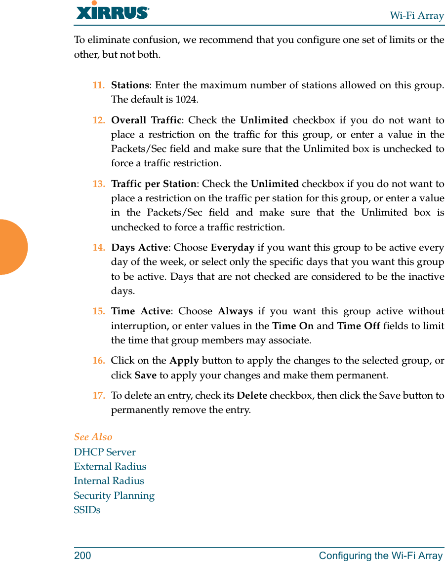Wi-Fi Array200 Configuring the Wi-Fi ArrayTo eliminate confusion, we recommend that you configure one set of limits or the other, but not both.11. Stations: Enter the maximum number of stations allowed on this group. The default is 1024. 12. Overall Traffic: Check the Unlimited checkbox if you do not want to place a restriction on the traffic for this group, or enter a value in the Packets/Sec field and make sure that the Unlimited box is unchecked to force a traffic restriction.13. Traffic per Station: Check the Unlimited checkbox if you do not want to place a restriction on the traffic per station for this group, or enter a value in the Packets/Sec field and make sure that the Unlimited box is unchecked to force a traffic restriction.14. Days Active: Choose Everyday if you want this group to be active every day of the week, or select only the specific days that you want this group to be active. Days that are not checked are considered to be the inactive days. 15. Time Active: Choose Always if you want this group active without interruption, or enter values in the Time On and Time Off fields to limit the time that group members may associate. 16. Click on the Apply button to apply the changes to the selected group, or click Save to apply your changes and make them permanent. 17. To delete an entry, check its Delete checkbox, then click the Save button to permanently remove the entry. See AlsoDHCP ServerExternal RadiusInternal RadiusSecurity PlanningSSIDs