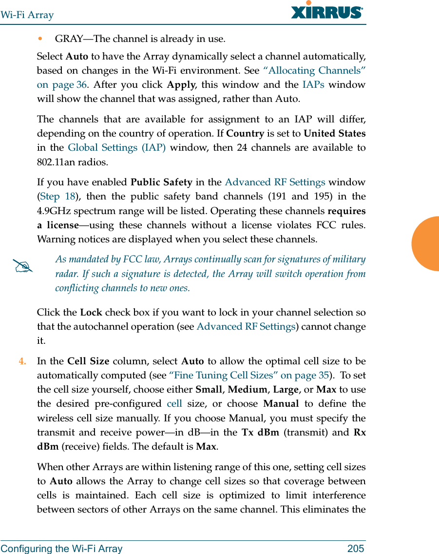 Wi-Fi ArrayConfiguring the Wi-Fi Array 205•GRAY—The channel is already in use. Select Auto to have the Array dynamically select a channel automatically, based on changes in the Wi-Fi environment. See “Allocating Channels” on page 36. After you click Apply, this window and the IAPs window will show the channel that was assigned, rather than Auto. The channels that are available for assignment to an IAP will differ, depending on the country of operation. If Country is set to United Statesin the Global Settings (IAP) window, then 24 channels are available to 802.11an radios. If you have enabled Public Safety in the Advanced RF Settings window (Step 18), then the public safety band channels (191 and 195) in the 4.9GHz spectrum range will be listed. Operating these channels requires a license—using these channels without a license violates FCC rules. Warning notices are displayed when you select these channels. Click the Lock check box if you want to lock in your channel selection so that the autochannel operation (see Advanced RF Settings) cannot change it. 4. In the Cell Size column, select Auto to allow the optimal cell size to be automatically computed (see “Fine Tuning Cell Sizes” on page 35).  To set the cell size yourself, choose either Small, Medium, Large, or Max to use the desired pre-configured cell size, or choose Manual to define the wireless cell size manually. If you choose Manual, you must specify the transmit and receive power—in dB—in the Tx dBm (transmit) and Rx dBm (receive) fields. The default is Max. When other Arrays are within listening range of this one, setting cell sizes to Auto allows the Array to change cell sizes so that coverage between cells is maintained. Each cell size is optimized to limit interference between sectors of other Arrays on the same channel. This eliminates the #As mandated by FCC law, Arrays continually scan for signatures of military radar. If such a signature is detected, the Array will switch operation from conflicting channels to new ones.