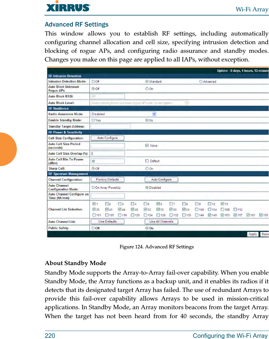 Wi-Fi Array220 Configuring the Wi-Fi ArrayAdvanced RF SettingsThis window allows you to establish RF settings, including automatically configuring channel allocation and cell size, specifying intrusion detection and blocking of rogue APs, and configuring radio assurance and standby modes. Changes you make on this page are applied to all IAPs, without exception. Figure 124. Advanced RF Settings About Standby ModeStandby Mode supports the Array-to-Array fail-over capability. When you enable Standby Mode, the Array functions as a backup unit, and it enables its radios if it detects that its designated target Array has failed. The use of redundant Arrays to provide this fail-over capability allows Arrays to be used in mission-critical applications. In Standby Mode, an Array monitors beacons from the target Array. When the target has not been heard from for 40 seconds, the standby Array 