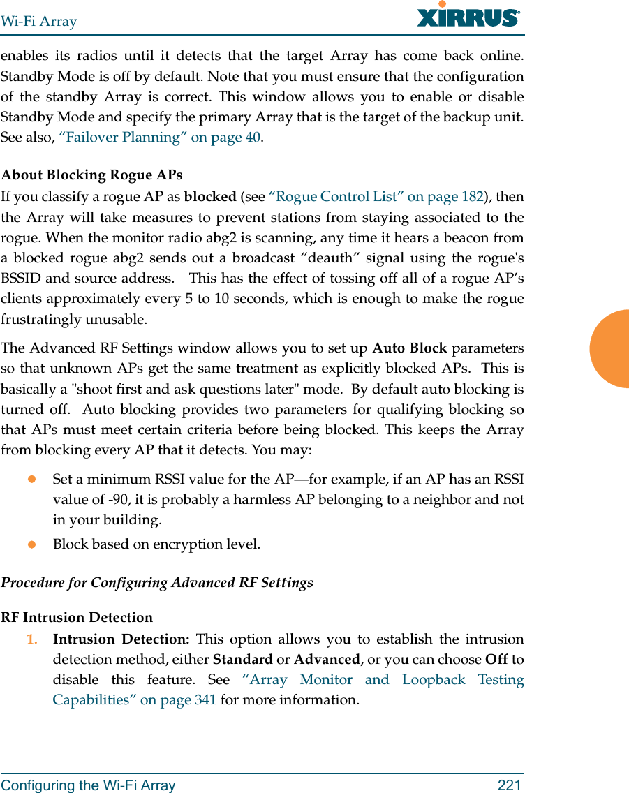 Wi-Fi ArrayConfiguring the Wi-Fi Array 221enables its radios until it detects that the target Array has come back online. Standby Mode is off by default. Note that you must ensure that the configuration of the standby Array is correct. This window allows you to enable or disable Standby Mode and specify the primary Array that is the target of the backup unit. See also, “Failover Planning” on page 40. About Blocking Rogue APsIf you classify a rogue AP as blocked (see “Rogue Control List” on page 182), then the Array will take measures to prevent stations from staying associated to the rogue. When the monitor radio abg2 is scanning, any time it hears a beacon from a blocked rogue abg2 sends out a broadcast “deauth” signal using the rogue&apos;s BSSID and source address.   This has the effect of tossing off all of a rogue AP’s clients approximately every 5 to 10 seconds, which is enough to make the rogue frustratingly unusable.The Advanced RF Settings window allows you to set up Auto Block parameters so that unknown APs get the same treatment as explicitly blocked APs.  This is basically a &quot;shoot first and ask questions later&quot; mode.  By default auto blocking is turned off.  Auto blocking provides two parameters for qualifying blocking so that APs must meet certain criteria before being blocked. This keeps the Array from blocking every AP that it detects. You may:zSet a minimum RSSI value for the AP—for example, if an AP has an RSSI value of -90, it is probably a harmless AP belonging to a neighbor and not in your building.zBlock based on encryption level.Procedure for Configuring Advanced RF SettingsRF Intrusion Detection1. Intrusion Detection: This option allows you to establish the intrusion detection method, either Standard or Advanced, or you can choose Off to disable this feature. See “Array Monitor and Loopback Testing Capabilities” on page 341 for more information. 