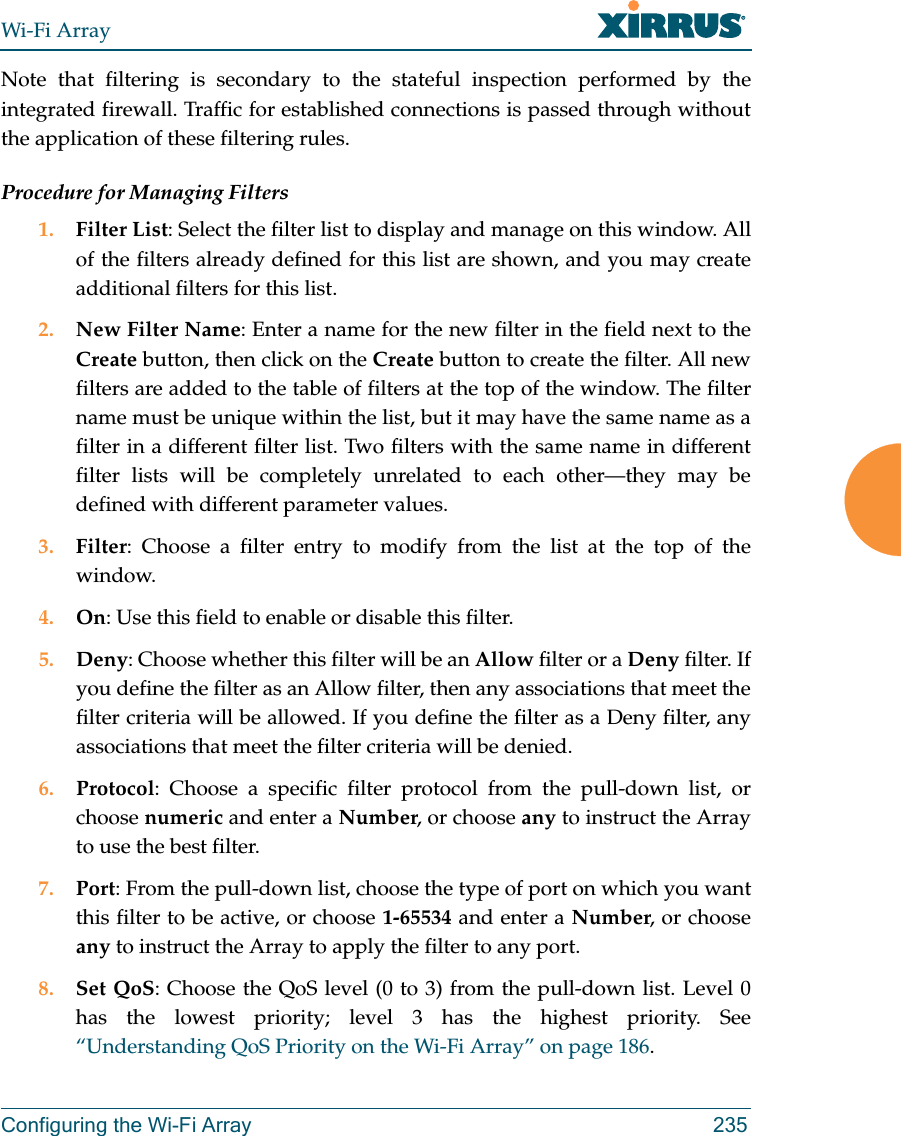 Wi-Fi ArrayConfiguring the Wi-Fi Array 235Note that filtering is secondary to the stateful inspection performed by the integrated firewall. Traffic for established connections is passed through without the application of these filtering rules.Procedure for Managing Filters1. Filter List: Select the filter list to display and manage on this window. All of the filters already defined for this list are shown, and you may create additional filters for this list.2. New Filter Name: Enter a name for the new filter in the field next to the Create button, then click on the Create button to create the filter. All new filters are added to the table of filters at the top of the window. The filter name must be unique within the list, but it may have the same name as a filter in a different filter list. Two filters with the same name in different filter lists will be completely unrelated to each other—they may be defined with different parameter values. 3. Filter: Choose a filter entry to modify from the list at the top of the window. 4. On: Use this field to enable or disable this filter.5. Deny: Choose whether this filter will be an Allow filter or a Deny filter. If you define the filter as an Allow filter, then any associations that meet the filter criteria will be allowed. If you define the filter as a Deny filter, any associations that meet the filter criteria will be denied.6. Protocol: Choose a specific filter protocol from the pull-down list, or choose numeric and enter a Number, or choose any to instruct the Array to use the best filter.7. Port: From the pull-down list, choose the type of port on which you want this filter to be active, or choose 1-65534 and enter a Number, or choose any to instruct the Array to apply the filter to any port. 8. Set QoS: Choose the QoS level (0 to 3) from the pull-down list. Level 0 has the lowest priority; level 3 has the highest priority. See “Understanding QoS Priority on the Wi-Fi Array” on page 186. 