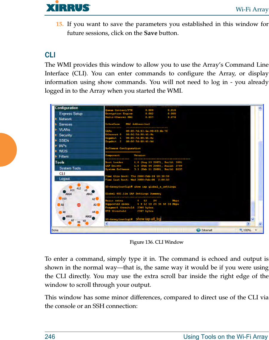 Wi-Fi Array246 Using Tools on the Wi-Fi Array15. If you want to save the parameters you established in this window for future sessions, click on the Save button.CLI The WMI provides this window to allow you to use the Array’s Command Line Interface (CLI). You can enter commands to configure the Array, or display information using show commands. You will not need to log in - you already logged in to the Array when you started the WMI.Figure 136. CLI WindowTo enter a command, simply type it in. The command is echoed and output is shown in the normal way—that is, the same way it would be if you were using the CLI directly. You may use the extra scroll bar inside the right edge of the window to scroll through your output. This window has some minor differences, compared to direct use of the CLI via the console or an SSH connection: