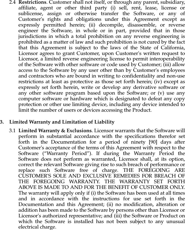 2.4 Restrictions. Customer shall not itself, or through any parent, subsidiary, affiliate, agent or other third party (i) sell, rent, lease, license or sublicense, assign or otherwise transfer the Software, or any of Customer&apos;s rights and obligations under this Agreement except as expressly permitted herein; (ii) decompile, disassemble, or reverse engineer the Software, in whole or in part, provided that in those jurisdictions in which a total prohibition on any reverse engineering is prohibited as a matter of law and such prohibition is not cured by the fact that this Agreement is subject to the laws of the State of California, Licensor agrees to grant Customer, upon Customer&apos;s written request to Licensor, a limited reverse engineering license to permit interoperability of the Software with other software or code used by Customer; (iii) allow access to the Software by any user other than by Customer&apos;s employees and contractors who are bound in writing to confidentiality and non-use restrictions at least as protective as those set forth herein; (iv) except as expressly set forth herein, write or develop any derivative software or any other software program based upon the Software; or (v) use any computer software or hardware which is designated to defeat any copy protection or other use limiting device, including any device intended to limit the number of users or devices accessing the Product. 3. Limited Warranty and Limitation of Liability3.1 Limited Warranty &amp; Exclusions. Licensor warrants that the Software will perform in substantial accordance with the specifications therefor set forth in the Documentation for a period of ninety [90] days after Customer&apos;s acceptance of the terms of this Agreement with respect to the Software (“Warranty Period”). If during the Warranty Period the Software does not perform as warranted, Licensor shall, at its option, correct the relevant Software giving rise to such breach of performance or replace such Software free of charge. THE FOREGOING ARE CUSTOMER&apos;S SOLE AND EXCLUSIVE REMEDIES FOR BREACH OF THE FOREGOING WARRANTY. THE WARRANTY SET FORTH ABOVE IS MADE TO AND FOR THE BENEFIT OF CUSTOMER ONLY. The warranty will apply only if (i) the Software has been used at all times and in accordance with the instructions for use set forth in the Documentation and this Agreement; (ii) no modification, alteration or addition has been made to the Software by persons other than Licensor or Licensor&apos;s authorized representative; and (iii) the Software or Product on which the Software is installed has not been subject to any unusual electrical charge.