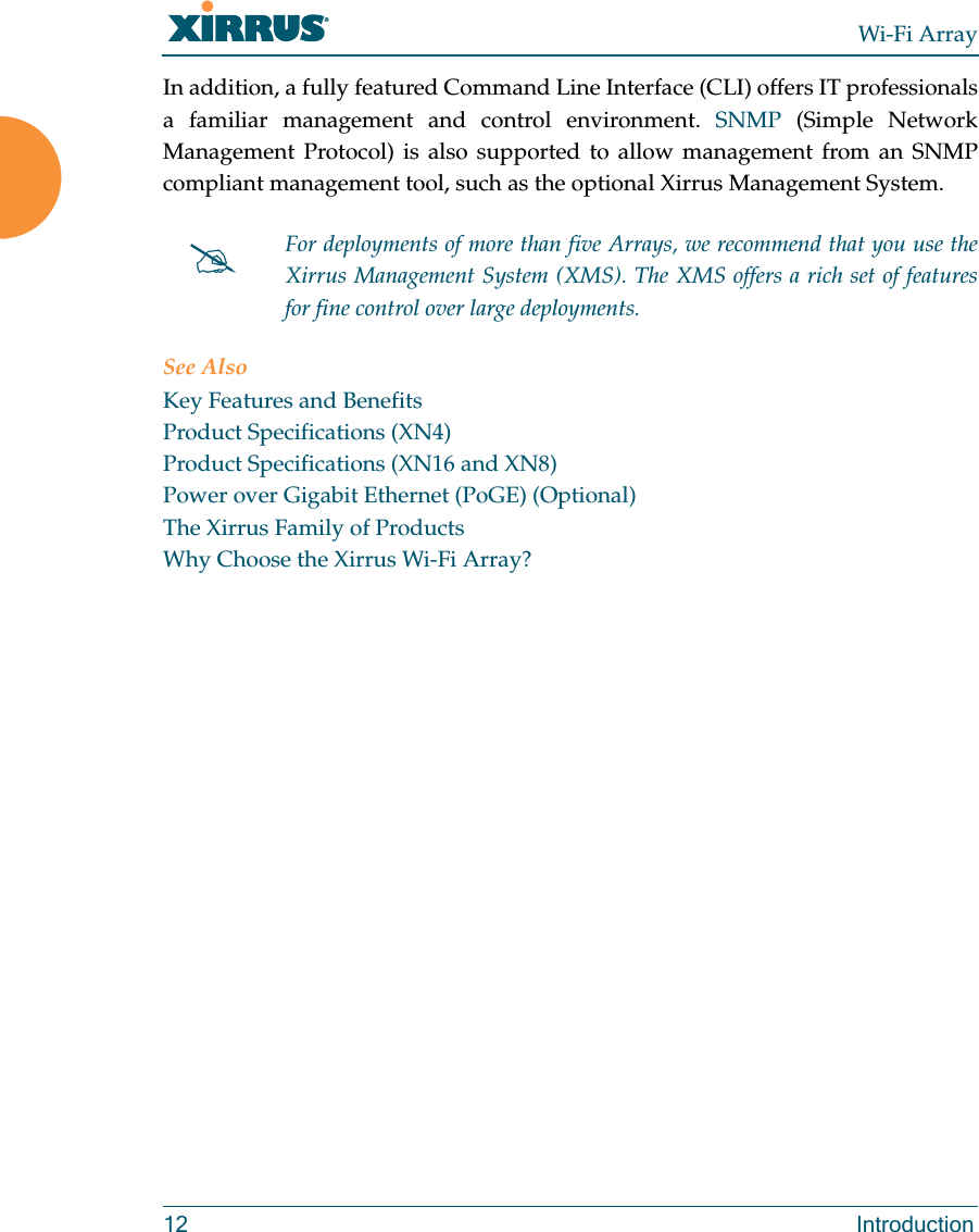 Wi-Fi Array12 IntroductionIn addition, a fully featured Command Line Interface (CLI) offers IT professionals a familiar management and control environment. SNMP (Simple Network Management Protocol) is also supported to allow management from an SNMP compliant management tool, such as the optional Xirrus Management System.See AlsoKey Features and BenefitsProduct Specifications (XN4)Product Specifications (XN16 and XN8)Power over Gigabit Ethernet (PoGE) (Optional)The Xirrus Family of ProductsWhy Choose the Xirrus Wi-Fi Array?#For deployments of more than five Arrays, we recommend that you use the Xirrus Management System (XMS). The XMS offers a rich set of features for fine control over large deployments.