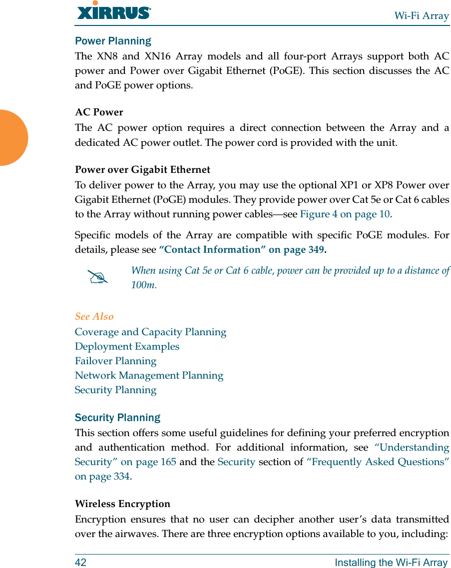 Wi-Fi Array42 Installing the Wi-Fi ArrayPower PlanningThe XN8 and XN16 Array models and all four-port Arrays support both AC power and Power over Gigabit Ethernet (PoGE). This section discusses the AC and PoGE power options.AC PowerThe AC power option requires a direct connection between the Array and a dedicated AC power outlet. The power cord is provided with the unit.Power over Gigabit EthernetTo deliver power to the Array, you may use the optional XP1 or XP8 Power over Gigabit Ethernet (PoGE) modules. They provide power over Cat 5e or Cat 6 cables to the Array without running power cables—see Figure 4 on page 10. Specific models of the Array are compatible with specific PoGE modules. For details, please see “Contact Information” on page 349. See AlsoCoverage and Capacity PlanningDeployment ExamplesFailover PlanningNetwork Management PlanningSecurity PlanningSecurity PlanningThis section offers some useful guidelines for defining your preferred encryption and authentication method. For additional information, see “Understanding Security” on page 165 and the Security section of “Frequently Asked Questions” on page 334.Wireless EncryptionEncryption ensures that no user can decipher another user’s data transmitted over the airwaves. There are three encryption options available to you, including:#When using Cat 5e or Cat 6 cable, power can be provided up to a distance of 100m.