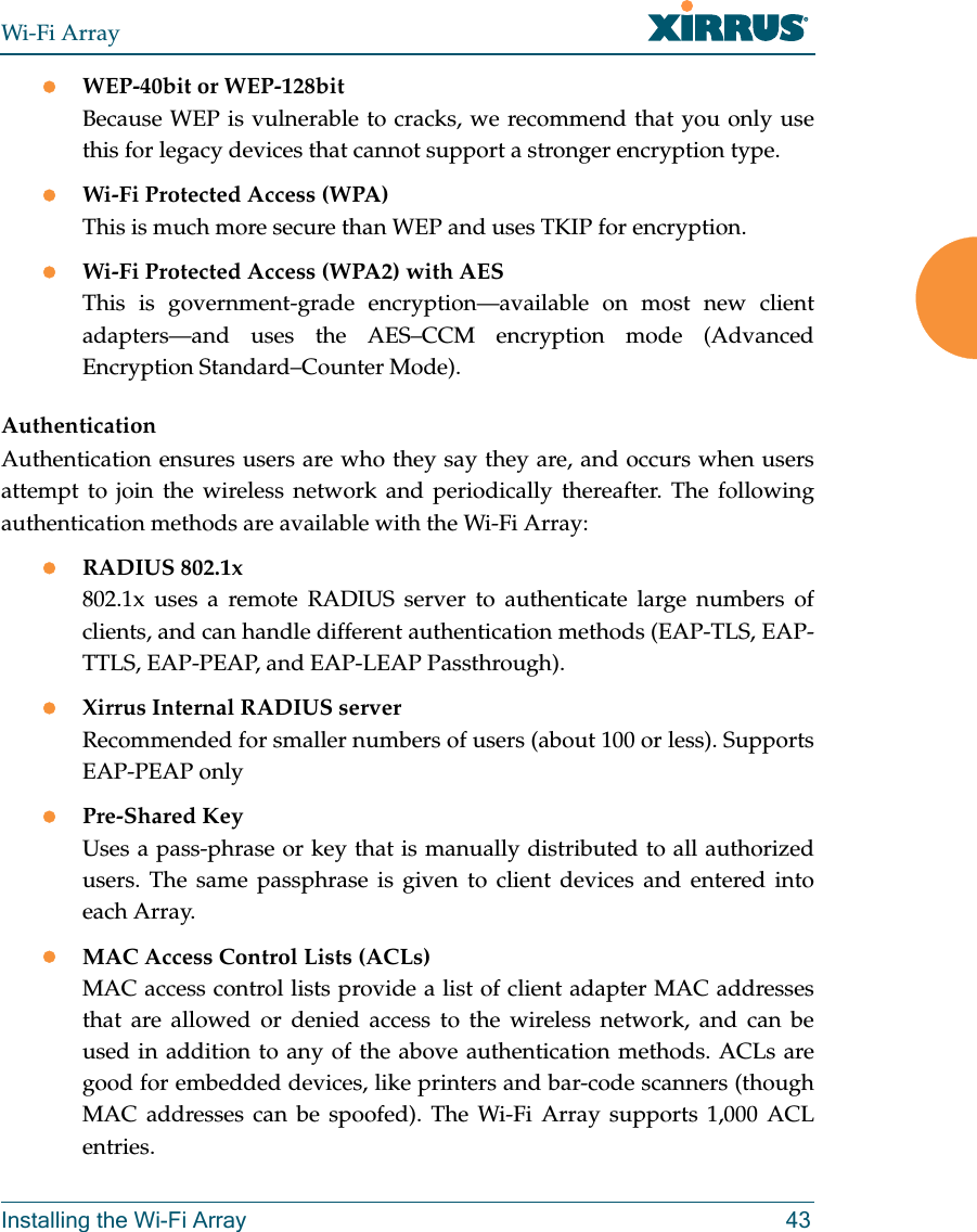 Wi-Fi ArrayInstalling the Wi-Fi Array 43zWEP-40bit or WEP-128bitBecause WEP is vulnerable to cracks, we recommend that you only use this for legacy devices that cannot support a stronger encryption type.zWi-Fi Protected Access (WPA)This is much more secure than WEP and uses TKIP for encryption.zWi-Fi Protected Access (WPA2) with AES This is government-grade encryption—available on most new client adapters—and uses the AES–CCM encryption mode (Advanced Encryption Standard–Counter Mode).AuthenticationAuthentication ensures users are who they say they are, and occurs when users attempt to join the wireless network and periodically thereafter. The following authentication methods are available with the Wi-Fi Array:zRADIUS 802.1x 802.1x uses a remote RADIUS server to authenticate large numbers of clients, and can handle different authentication methods (EAP-TLS, EAP-TTLS, EAP-PEAP, and EAP-LEAP Passthrough).zXirrus Internal RADIUS serverRecommended for smaller numbers of users (about 100 or less). Supports EAP-PEAP onlyzPre-Shared KeyUses a pass-phrase or key that is manually distributed to all authorized users. The same passphrase is given to client devices and entered into each Array.zMAC Access Control Lists (ACLs)MAC access control lists provide a list of client adapter MAC addresses that are allowed or denied access to the wireless network, and can be used in addition to any of the above authentication methods. ACLs are good for embedded devices, like printers and bar-code scanners (though MAC addresses can be spoofed). The Wi-Fi Array supports 1,000 ACL entries.