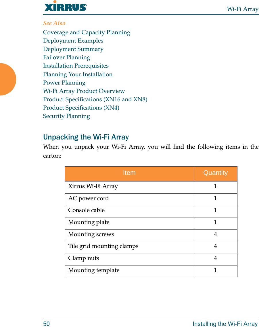 Wi-Fi Array50 Installing the Wi-Fi ArraySee AlsoCoverage and Capacity PlanningDeployment ExamplesDeployment SummaryFailover PlanningInstallation PrerequisitesPlanning Your InstallationPower PlanningWi-Fi Array Product OverviewProduct Specifications (XN16 and XN8)Product Specifications (XN4)Security PlanningUnpacking the Wi-Fi ArrayWhen you unpack your Wi-Fi Array, you will find the following items in the carton: Item QuantityXirrus Wi-Fi Array 1AC power cord 1Console cable 1Mounting plate 1Mounting screws 4Tile grid mounting clamps 4Clamp nuts 4Mounting template 1