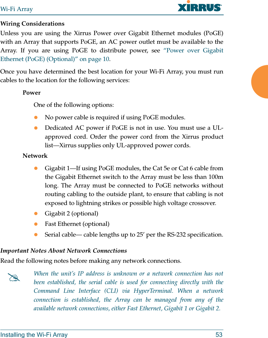 Wi-Fi ArrayInstalling the Wi-Fi Array 53Wiring ConsiderationsUnless you are using the Xirrus Power over Gigabit Ethernet modules (PoGE) with an Array that supports PoGE, an AC power outlet must be available to the Array. If you are using PoGE to distribute power, see “Power over Gigabit Ethernet (PoGE) (Optional)” on page 10.Once you have determined the best location for your Wi-Fi Array, you must run cables to the location for the following services:PowerOne of the following options:zNo power cable is required if using PoGE modules. zDedicated AC power if PoGE is not in use. You must use a UL-approved cord. Order the power cord from the Xirrus product list—Xirrus supplies only UL-approved power cords. NetworkzGigabit 1—If using PoGE modules, the Cat 5e or Cat 6 cable from the Gigabit Ethernet switch to the Array must be less than 100m long. The Array must be connected to PoGE networks without routing cabling to the outside plant, to ensure that cabling is not exposed to lightning strikes or possible high voltage crossover.zGigabit 2 (optional)zFast Ethernet (optional)zSerial cable— cable lengths up to 25’ per the RS-232 specification.Important Notes About Network ConnectionsRead the following notes before making any network connections.#When the unit’s IP address is unknown or a network connection has not been established, the serial cable is used for connecting directly with the Command Line Interface (CLI) via HyperTerminal. When a network connection is established, the Array can be managed from any of the available network connections, either Fast Ethernet, Gigabit 1 or Gigabit 2.