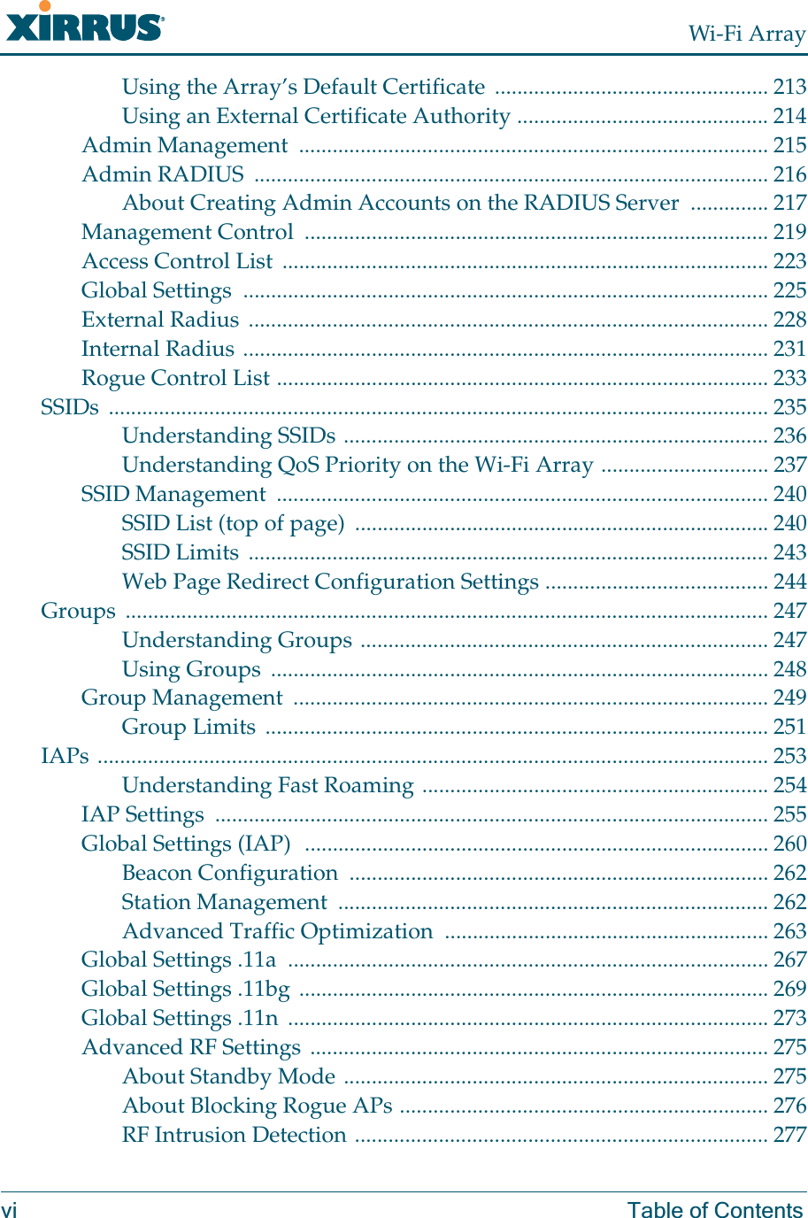 Wi-Fi Arrayvi Table of ContentsUsing the Array’s Default Certificate  ................................................. 213Using an External Certificate Authority ............................................. 214Admin Management  .................................................................................... 215Admin RADIUS  ............................................................................................ 216About Creating Admin Accounts on the RADIUS Server  .............. 217Management Control  ................................................................................... 219Access Control List ....................................................................................... 223Global Settings  .............................................................................................. 225External Radius ............................................................................................. 228Internal Radius .............................................................................................. 231Rogue Control List ........................................................................................ 233SSIDs ...................................................................................................................... 235Understanding SSIDs ............................................................................ 236Understanding QoS Priority on the Wi-Fi Array .............................. 237SSID Management  ........................................................................................ 240SSID List (top of page)  .......................................................................... 240SSID Limits  ............................................................................................. 243Web Page Redirect Configuration Settings ........................................ 244Groups ................................................................................................................... 247Understanding Groups ......................................................................... 247Using Groups  ......................................................................................... 248Group Management  ..................................................................................... 249Group Limits  .......................................................................................... 251IAPs ........................................................................................................................ 253Understanding Fast Roaming .............................................................. 254IAP Settings  ................................................................................................... 255Global Settings (IAP)  ................................................................................... 260Beacon Configuration  ........................................................................... 262Station Management  ............................................................................. 262Advanced Traffic Optimization  .......................................................... 263Global Settings .11a  ...................................................................................... 267Global Settings .11bg .................................................................................... 269Global Settings .11n  ...................................................................................... 273Advanced RF Settings .................................................................................. 275About Standby Mode ............................................................................ 275About Blocking Rogue APs .................................................................. 276RF Intrusion Detection .......................................................................... 277