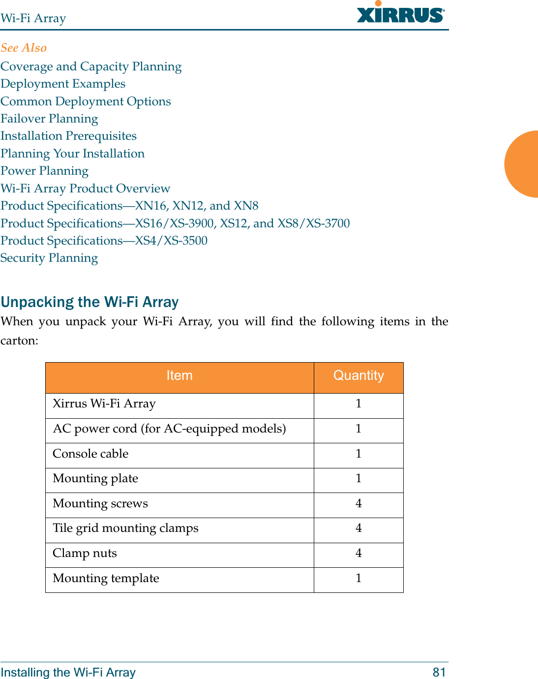 Wi-Fi ArrayInstalling the Wi-Fi Array 81See AlsoCoverage and Capacity PlanningDeployment ExamplesCommon Deployment OptionsFailover PlanningInstallation PrerequisitesPlanning Your InstallationPower PlanningWi-Fi Array Product OverviewProduct Specifications—XN16, XN12, and XN8Product Specifications—XS16/XS-3900, XS12, and XS8/XS-3700Product Specifications—XS4/XS-3500Security PlanningUnpacking the Wi-Fi ArrayWhen you unpack your Wi-Fi Array, you will find the following items in the carton: Item QuantityXirrus Wi-Fi Array 1AC power cord (for AC-equipped models) 1Console cable 1Mounting plate 1Mounting screws 4Tile grid mounting clamps 4Clamp nuts 4Mounting template 1