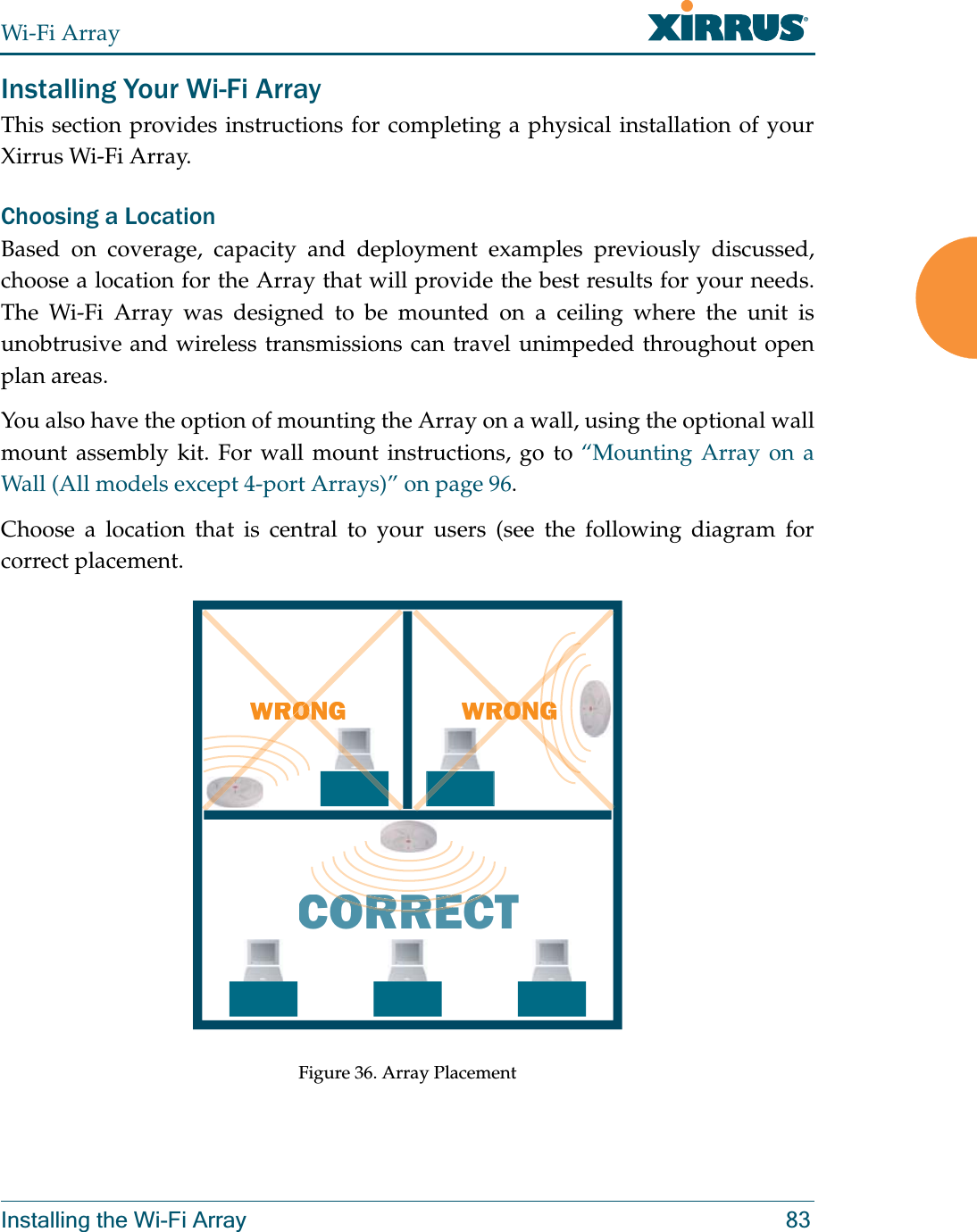 Wi-Fi ArrayInstalling the Wi-Fi Array 83Installing Your Wi-Fi ArrayThis section provides instructions for completing a physical installation of your Xirrus Wi-Fi Array.Choosing a LocationBased on coverage, capacity and deployment examples previously discussed, choose a location for the Array that will provide the best results for your needs. The Wi-Fi Array was designed to be mounted on a ceiling where the unit is unobtrusive and wireless transmissions can travel unimpeded throughout open plan areas.You also have the option of mounting the Array on a wall, using the optional wall mount assembly kit. For wall mount instructions, go to “Mounting Array on a Wall (All models except 4-port Arrays)” on page 96.Choose a location that is central to your users (see the following diagram for correct placement.Figure 36. Array PlacementWRONGCORRECTRORRERORRECWRONGGGOONRORONONRORON