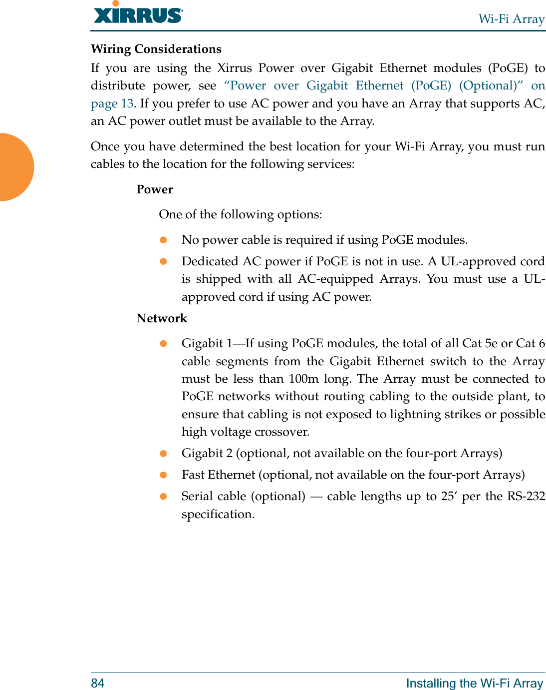 Wi-Fi Array84 Installing the Wi-Fi ArrayWiring ConsiderationsIf you are using the Xirrus Power over Gigabit Ethernet modules (PoGE) to distribute power, see “Power over Gigabit Ethernet (PoGE) (Optional)” on page 13. If you prefer to use AC power and you have an Array that supports AC,an AC power outlet must be available to the Array. Once you have determined the best location for your Wi-Fi Array, you must run cables to the location for the following services:PowerOne of the following options:zNo power cable is required if using PoGE modules. zDedicated AC power if PoGE is not in use. A UL-approved cord is shipped with all AC-equipped Arrays. You must use a UL-approved cord if using AC power. NetworkzGigabit 1—If using PoGE modules, the total of all Cat 5e or Cat 6 cable segments from the Gigabit Ethernet switch to the Array must be less than 100m long. The Array must be connected to PoGE networks without routing cabling to the outside plant, to ensure that cabling is not exposed to lightning strikes or possible high voltage crossover.zGigabit 2 (optional, not available on the four-port Arrays)zFast Ethernet (optional, not available on the four-port Arrays)zSerial cable (optional) — cable lengths up to 25’ per the RS-232 specification.