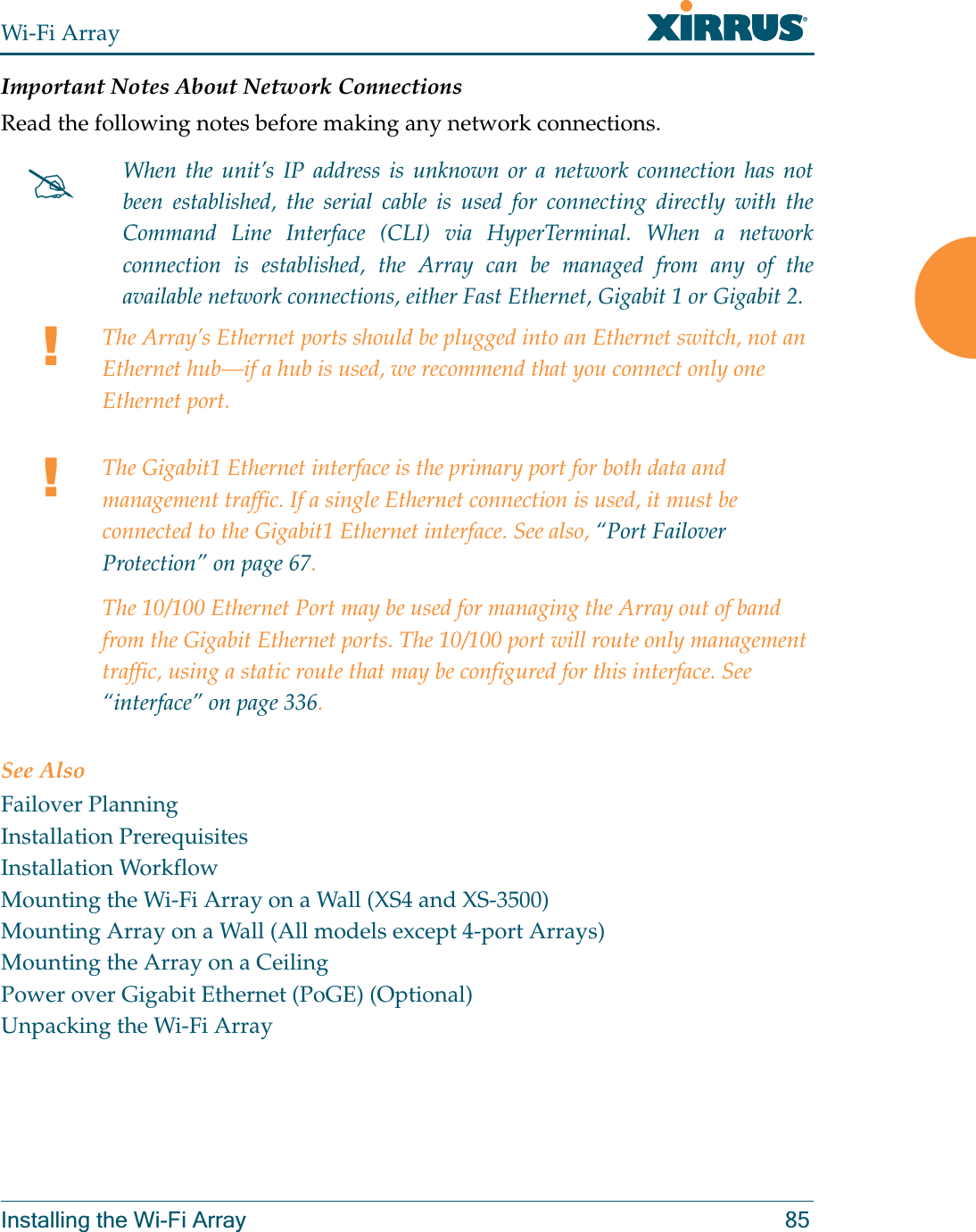 Wi-Fi ArrayInstalling the Wi-Fi Array 85Important Notes About Network ConnectionsRead the following notes before making any network connections.See AlsoFailover PlanningInstallation PrerequisitesInstallation WorkflowMounting the Wi-Fi Array on a Wall (XS4 and XS-3500)Mounting Array on a Wall (All models except 4-port Arrays)Mounting the Array on a CeilingPower over Gigabit Ethernet (PoGE) (Optional)Unpacking the Wi-Fi Array#When the unit’s IP address is unknown or a network connection has not been established, the serial cable is used for connecting directly with the Command Line Interface (CLI) via HyperTerminal. When a network connection is established, the Array can be managed from any of the available network connections, either Fast Ethernet, Gigabit 1 or Gigabit 2.!The Array’s Ethernet ports should be plugged into an Ethernet switch, not an Ethernet hub—if a hub is used, we recommend that you connect only one Ethernet port.!The Gigabit1 Ethernet interface is the primary port for both data and management traffic. If a single Ethernet connection is used, it must be connected to the Gigabit1 Ethernet interface. See also, “Port Failover Protection” on page 67.The 10/100 Ethernet Port may be used for managing the Array out of band from the Gigabit Ethernet ports. The 10/100 port will route only management traffic, using a static route that may be configured for this interface. See “interface” on page 336. 
