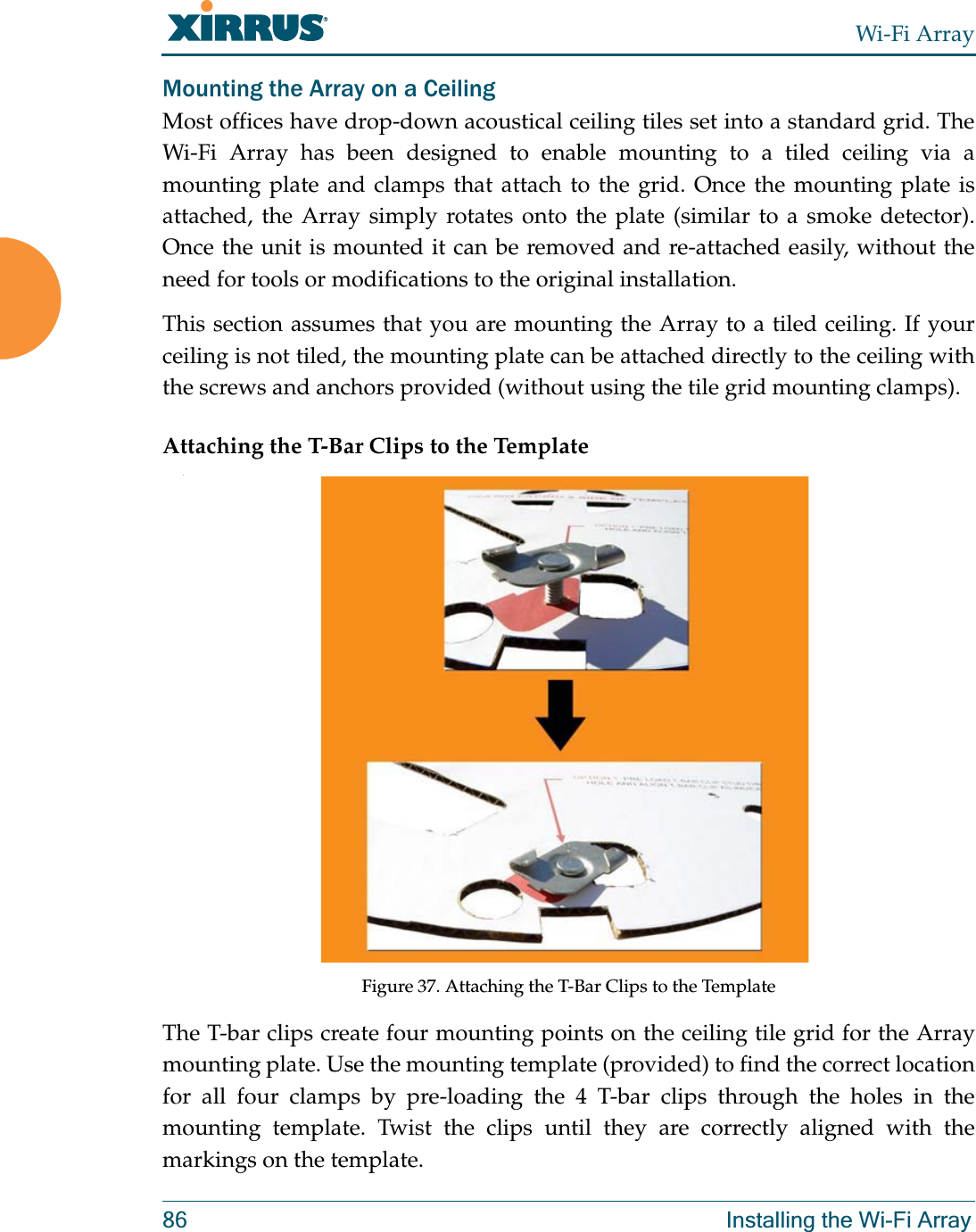 Wi-Fi Array86 Installing the Wi-Fi ArrayMounting the Array on a CeilingMost offices have drop-down acoustical ceiling tiles set into a standard grid. The Wi-Fi Array has been designed to enable mounting to a tiled ceiling via a mounting plate and clamps that attach to the grid. Once the mounting plate is attached, the Array simply rotates onto the plate (similar to a smoke detector). Once the unit is mounted it can be removed and re-attached easily, without the need for tools or modifications to the original installation.This section assumes that you are mounting the Array to a tiled ceiling. If your ceiling is not tiled, the mounting plate can be attached directly to the ceiling with the screws and anchors provided (without using the tile grid mounting clamps).Attaching the T-Bar Clips to the Template.Figure 37. Attaching the T-Bar Clips to the Template The T-bar clips create four mounting points on the ceiling tile grid for the Array mounting plate. Use the mounting template (provided) to find the correct location for all four clamps by pre-loading the 4 T-bar clips through the holes in the mounting template. Twist the clips until they are correctly aligned with the markings on the template.