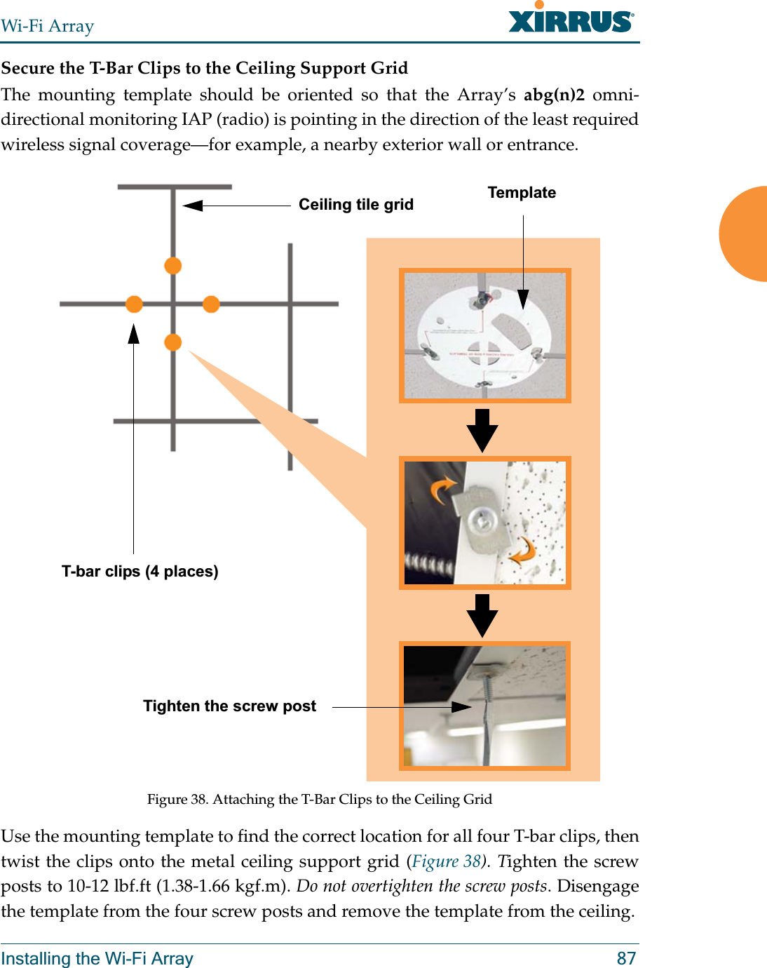 Wi-Fi ArrayInstalling the Wi-Fi Array 87Secure the T-Bar Clips to the Ceiling Support GridThe mounting template should be oriented so that the Array’s abg(n)2 omni-directional monitoring IAP (radio) is pointing in the direction of the least required wireless signal coverage—for example, a nearby exterior wall or entrance.Figure 38. Attaching the T-Bar Clips to the Ceiling GridUse the mounting template to find the correct location for all four T-bar clips, then twist the clips onto the metal ceiling support grid (Figure 38). Tighten the screw posts to 10-12 lbf.ft (1.38-1.66 kgf.m). Do not overtighten the screw posts. Disengage the template from the four screw posts and remove the template from the ceiling.Ceiling tile gridT-bar clips (4 places)Tighten the screw postTemplate