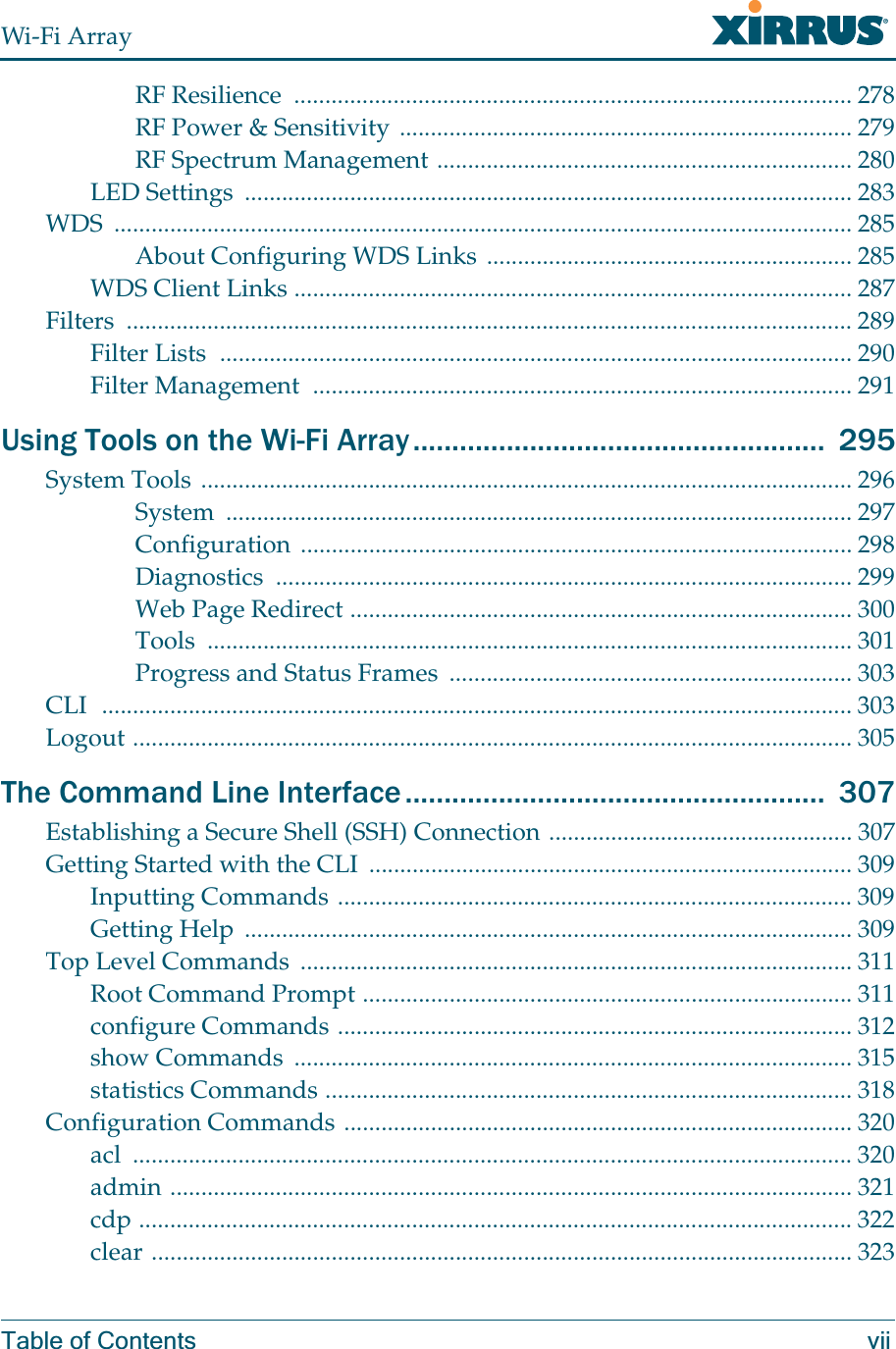 Wi-Fi ArrayTable of Contents viiRF Resilience  .......................................................................................... 278RF Power &amp; Sensitivity ......................................................................... 279RF Spectrum Management ................................................................... 280LED Settings  .................................................................................................. 283WDS ....................................................................................................................... 285About Configuring WDS Links ........................................................... 285WDS Client Links .......................................................................................... 287Filters ..................................................................................................................... 289Filter Lists  ...................................................................................................... 290Filter Management  ....................................................................................... 291Using Tools on the Wi-Fi Array.....................................................  295System Tools ......................................................................................................... 296System ..................................................................................................... 297Configuration ......................................................................................... 298Diagnostics ............................................................................................. 299Web Page Redirect ................................................................................. 300Tools ........................................................................................................ 301Progress and Status Frames  ................................................................. 303CLI  ......................................................................................................................... 303Logout .................................................................................................................... 305The Command Line Interface......................................................  307Establishing a Secure Shell (SSH) Connection ................................................. 307Getting Started with the CLI  .............................................................................. 309Inputting Commands ................................................................................... 309Getting Help  .................................................................................................. 309Top Level Commands  ......................................................................................... 311Root Command Prompt ............................................................................... 311configure Commands ................................................................................... 312show Commands  .......................................................................................... 315statistics Commands ..................................................................................... 318Configuration Commands .................................................................................. 320acl .................................................................................................................... 320admin .............................................................................................................. 321cdp ................................................................................................................... 322clear ................................................................................................................. 323