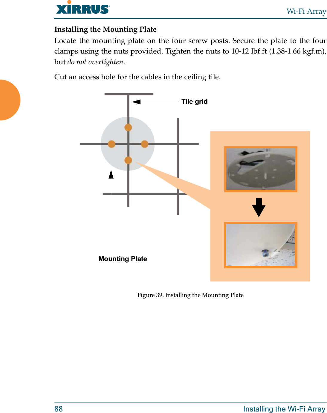 Wi-Fi Array88 Installing the Wi-Fi ArrayInstalling the Mounting PlateLocate the mounting plate on the four screw posts. Secure the plate to the four clamps using the nuts provided. Tighten the nuts to 10-12 lbf.ft (1.38-1.66 kgf.m), but do not overtighten. Cut an access hole for the cables in the ceiling tile. Figure 39. Installing the Mounting Plate Tile gridMounting Plate