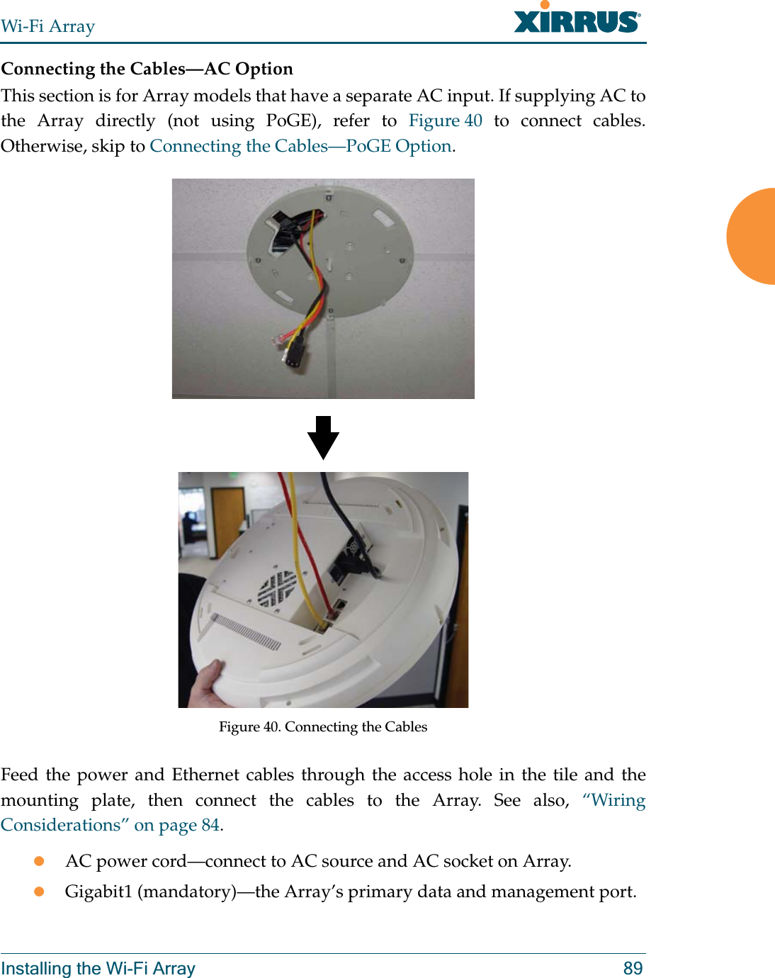 Wi-Fi ArrayInstalling the Wi-Fi Array 89Connecting the Cables—AC OptionThis section is for Array models that have a separate AC input. If supplying AC to the Array directly (not using PoGE), refer to Figure 40 to connect cables. Otherwise, skip to Connecting the Cables—PoGE Option.   Figure 40. Connecting the CablesFeed the power and Ethernet cables through the access hole in the tile and the mounting plate, then connect the cables to the Array. See also, “Wiring Considerations” on page 84.zAC power cord—connect to AC source and AC socket on Array.zGigabit1 (mandatory)—the Array’s primary data and management port.