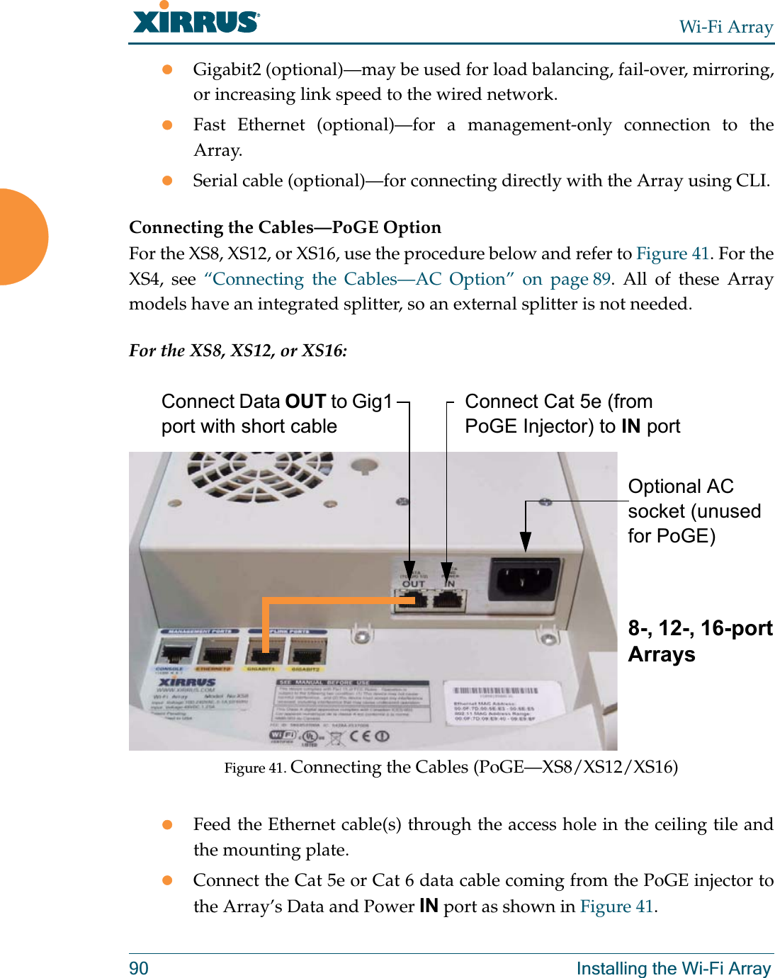 Wi-Fi Array90 Installing the Wi-Fi ArrayzGigabit2 (optional)—may be used for load balancing, fail-over, mirroring, or increasing link speed to the wired network.zFast Ethernet (optional)—for a management-only connection to the Array.zSerial cable (optional)—for connecting directly with the Array using CLI.Connecting the Cables—PoGE Option  For the XS8, XS12, or XS16, use the procedure below and refer to Figure 41. For the XS4, see “Connecting the Cables—AC Option” on page 89. All of these Array models have an integrated splitter, so an external splitter is not needed. For the XS8, XS12, or XS16:Figure 41. Connecting the Cables (PoGE—XS8/XS12/XS16) zFeed the Ethernet cable(s) through the access hole in the ceiling tile and the mounting plate.zConnect the Cat 5e or Cat 6 data cable coming from the PoGE injector to the Array’s Data and Power IN port as shown in Figure 41. Connect Data OUT to Gig1 port with short cableConnect Cat 5e (from PoGE Injector) to IN portOptional AC socket (unused for PoGE)8-, 12-, 16-port Arrays