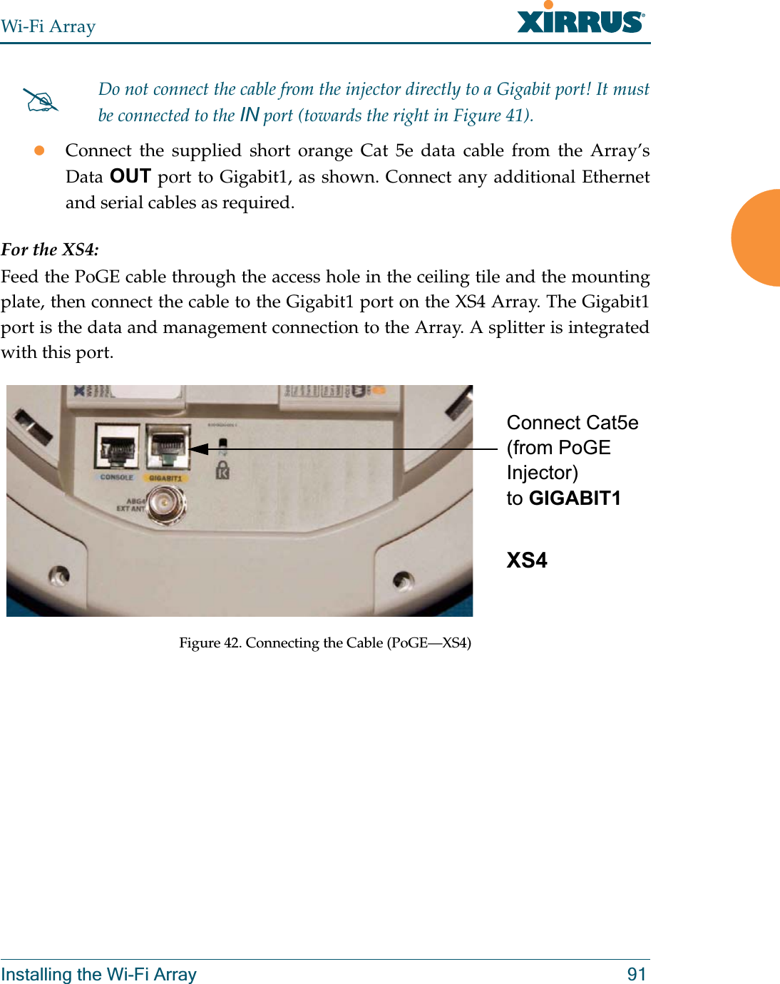 Wi-Fi ArrayInstalling the Wi-Fi Array 91zConnect the supplied short orange Cat 5e data cable from the Array’s Data OUT port to Gigabit1, as shown. Connect any additional Ethernet and serial cables as required.For the XS4:Feed the PoGE cable through the access hole in the ceiling tile and the mounting plate, then connect the cable to the Gigabit1 port on the XS4 Array. The Gigabit1 port is the data and management connection to the Array. A splitter is integrated with this port. Figure 42. Connecting the Cable (PoGE—XS4) #Do not connect the cable from the injector directly to a Gigabit port! It must be connected to the IN port (towards the right in Figure 41). Connect Cat5e (from PoGE Injector) to GIGABIT1 XS4