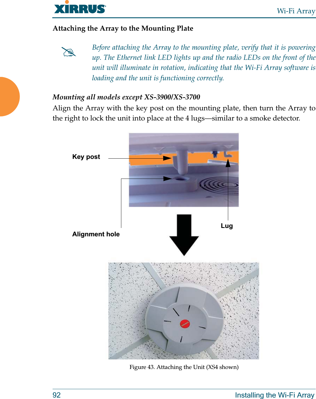 Wi-Fi Array92 Installing the Wi-Fi ArrayAttaching the Array to the Mounting PlateMounting all models except XS-3900/XS-3700Align the Array with the key post on the mounting plate, then turn the Array to the right to lock the unit into place at the 4 lugs—similar to a smoke detector.Figure 43. Attaching the Unit (XS4 shown)#Before attaching the Array to the mounting plate, verify that it is powering up. The Ethernet link LED lights up and the radio LEDs on the front of the unit will illuminate in rotation, indicating that the Wi-Fi Array software is loading and the unit is functioning correctly.Key postLugAlignment hole