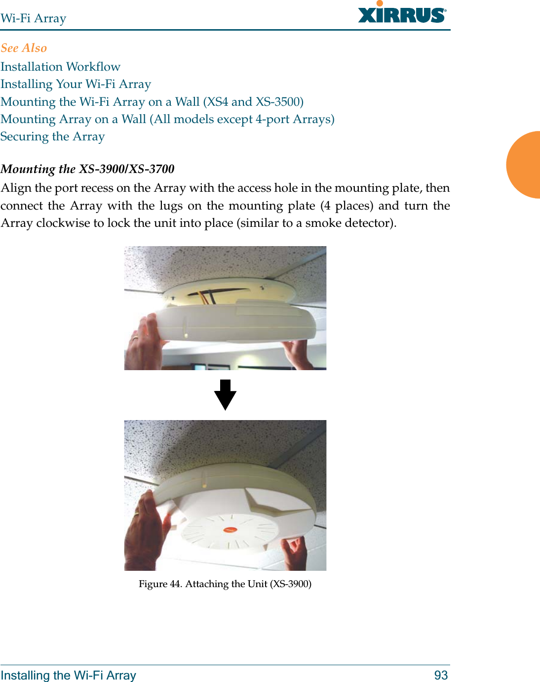 Wi-Fi ArrayInstalling the Wi-Fi Array 93See AlsoInstallation WorkflowInstalling Your Wi-Fi ArrayMounting the Wi-Fi Array on a Wall (XS4 and XS-3500)Mounting Array on a Wall (All models except 4-port Arrays)Securing the ArrayMounting the XS-3900/XS-3700Align the port recess on the Array with the access hole in the mounting plate, then connect the Array with the lugs on the mounting plate (4 places) and turn the Array clockwise to lock the unit into place (similar to a smoke detector).Figure 44. Attaching the Unit (XS-3900)